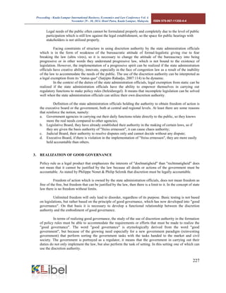 Proceeding - Kuala Lumpur International Business, Economics and Law Conference Vol. 4. 
November 29 - 30, 2014. Hotel Putra, Kuala Lumpur, Malaysia. ISBN 978-967-11350-4-4 
227 
Legal needs of the public often cannot be formulated properly and completely due to the level of public participation which is still low against the legal establishment, so the space for public hearings with stakeholders is not utilized properly. 
Facing constraints of structure in using discretion authority by the state administration officials which is in the form of weakness of the bureaucratic attitude of formal-legalistic giving rise to fear breaking the law (ultra vires), so it is necessary to change the attitude of the bureaucracy into being progressive or in other words they understand progressive law, which is not bound to the existence of legislation. However, the implementation of a progressive spirit can be realized if the state administration officials have creative ability, innovate, especially in the face of congestion law as a result of the inability of the law to accommodate the needs of the public. The use of the discretion authority can be interpreted as a legal exemption from its “status quo" (Satjipto Rahadjo, 2007:114) to be dynamic. 
In the context of the duties of the state administration officials, legal exemption from static can be realized if the state administration officials have the ability to empower themselves in carrying out regulatory functions to make policy rules (beleidsregel). It means that incomplete legislation can be solved well when the state administration officials can utilize their own discretion authority. 
Definition of the state administration officials holding the authority to obtain freedom of action is the executive board or the government, both at central and regional levels. At least there are some reasons that reinforce the notion, namely: 
a. Government agencies in carrying out their daily functions relate directly to the public, so they knows more the real needs compared to other agencies; 
b. Legislative Board, they have already established their authority in the making of certain laws, so if they are given the basis authority of "freiss ermessen", it can cause chaos authority; 
c. Judicial Board, their authority to resolve disputes only and cannot decide without any dispute; 
d. Executive Board, if there is violation in the implementation of "freiss ermessen", they are more easily held accountable than others. 
3. REALIZATION OF GOOD GOVERNANCE 
Policy rule as a legal product that emphasizes the interests of "doelmatigheid" than "rechtmatigheid" does not mean that it cannot be justified by the law because all deeds or actions of the government must be accountable. As stated by Philippe Nonet & Philip Selznik that discretion must be legally accountable. 
Freedom of action which is owned by the state administration officials, does not mean freedom as free of the free, but freedom that can be justified by the law, then there is a limit to it. In the concept of state law there is no freedom without limits. 
Unlimited freedom will only lead to disorder, regardless of its purpose. Basic testing is not based on legislations, but rather based on the principle of good governance, which has now developed into "good governance". On that basis it is necessary to develop a functional relationship between the discretion authority and the embodiment of good governance. 
In terms of realizing good governance, the study of the use of discretion authority in the formation of policy rules must be able to accommodate the requirements or efforts that must be made to realize the "good governance". The word "good governance" is etymologically derived from the word "good government", but because of the growing need especially for a new government paradigm (reinventing government) that perform sorting the government tasks with the tasks handed to the market and civil society. The government is portrayed as a regulator, it means that the government in carrying out their duties do not only implement the law, but also perform the task of setting. In this setting one of which can use the discretion authority.  