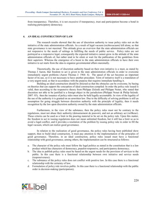 Proceeding - Kuala Lumpur International Business, Economics and Law Conference Vol. 4. 
November 29 - 30, 2014. Hotel Putra, Kuala Lumpur, Malaysia. ISBN 978-967-11350-4-4 
229 
from transparency. Therefore, it is not excessive if transparency, trust and participation become a bond in realizing participatory democracy. 
4. AN IDEAL CONSTRUCTION OF LAW 
The research results showed that the use of discretion authority to issue policy rules not on the initiative of the state administration officials. As a result of legal vacuum (rechtsvacuum) left alone, so that state governance is not maximal. This attitude gives an overview that the state administration officials are not responsive to the needs of settings in fulfilling the needs of public service. Policy rules are not portrayed as a responsive legal, consequently the expected initiative cannot grow in the attitude of the state administration officials of, but rather tend to be silent or wait for the publication of the guidelines from their superiors. Whereas the emergence of a boost to the state administration officials to have their own initiative to act starts from the idea to organize governmental affairs maximally. 
Theoretically, the use of discretion authority based on their own initiative is a must, as stated by Thomas J Aaron, that freedom to act is given to the state administration officials in order to overcome immediately urgent problems (Aaron Thomas J: 1964: 4). The speed of the act becomes an important factor of its use, so it is not necessary to have another procedure. Term of initiative itself is a translation of a very urgent need, so that in accordance with the purpose that requires immediate handling it. 
Building an ideal construction should be directed so that the obstacles can be overcome, by basing on theories that can support the conception of ideal construction compiled. In order the policy rule issued is valid, then according to the responsive theory from Philippe Zelznik and Philippe Nonet, who stated that discretion not able to be justified is a foreign object in the jurisdiction (Philippe Nonet & Philip Selznik: 2007: 85), then the issuance of policy rules must also be held legally accountable. In view of the legality of the use of the authority it is granted on an unwritten law. Due to the difficulty of solving problems is still an assumption for going struggle between discretion authority with the principle of legality, then it needs recognition by the law upon discretion authority owned by the state administration officials. 
Furthermore, in the view of the substance, then the policy rules must not be contrary to the regulations, must not abuse their authority (detournement de pouvoir), and not an arbitrary act (willkeur). These criteria can be used as a limit in the pouring material to be set on the policy rule. Upon this matter, the freedom to act in issuing regulations does not mean unlimited freedom, but it still has a limit so as to avoid a legal conflict, and it provides a resolution of the problem by issuing policy rule in order to fill the legal vacuum, which can realize good governance. 
In relation to the realization of good governance, the policy rules having been published show support, then to build ideal construction, it must pay attention to the implementation of the principles of good governance. Therefore, in an ideal construction, policy rules issued must have a functional relationship with good governance, among others, the implementation can be structured as follows: 
a. The character of the policy rule must follow the legal politics as stated in the constitution that is a law product which has characters of democracy, populist-responsive, and participatory democracy; 
b. The idea to publish policy rules must be based on the urgent needs for the provision of services to the public. In this case there is a functional relationship between own initiative and service needs (responsiveness); 
c. The substance of the policy rules does not conflict with positive law. In this case there is a functional relationship with the certainty of law; 
d. Formulation of policy rule involves public. In this case there is a functional relationship with the public order in decision-making (participation);  