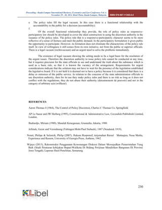Proceeding - Kuala Lumpur International Business, Economics and Law Conference Vol. 4. 
November 29 - 30, 2014. Hotel Putra, Kuala Lumpur, Malaysia. ISBN 978-967-11350-4-4 
230 
e. The policy rules fill the legal vacuum. In this case there is a functional relationship with the accountability to the public for a decision (accountability); 
f. 
Of the overall functional relationship they provide, the role of policy rules as responsive- participatory law should be developed to cover the ideal construction in using the discretion authority in the issuance of the policy rules. The policy rule that is a responsive-participatory character seems to be more reflective of a sense of fairness and meet the public demand. In the participatory formulation it gives public the opportunity to participate. However, its formation does not eliminate the characteristic of the policy rule itself. In view of willingness it still comes from its own initiative, not from the public or superior officials. There is a legal vacuum (rechtsvacuum) and an urgent need to solve the problems immediately. 
The existence of legal vacuum showing the setting needs to be a legal basis for the resolution of the urgent issues. Therefore the discretion authority to issue policy rule cannot be conducted at any time, but it requires precision for the state officials to see and understand the truth about the substance which is used as a basic rule, so that it is known the vacancy of the arrangement. Requirements for urgent considerations indicate that the solution may not have to wait for the presence of the legislation established the legislative board. If it is not held it is deemed not to have a policy because it is considered that there is a delay or omission of the public service. In relation to the concerns of the state administration officials to use discretion authority, then for its use they make policy rules and there is no risk as long as it does not conflict with the regulations, they do not abuse their authority (detournement de pouvoir) and not in the category of arbitrary acts (willkeur). 
REFERENCES 
Aaron Thomas J (1964), The Control of Policy Discretion, Charles C Thomas Co, Springfield. 
AP Le Sueur and JW Herberg (1995), Constitutional & Administrative Law, Cavendish Publishinh Limited, London. 
Budiardjo, Miriam (1980), Masalah Kenegaraan, Gramedia, Jakarta, 1980. 
Jellinek, Gezat und Verordnung (Tubingen:Mohr/Paul Siebeek), 1887 (Neuduiek 1919). 
Nonet, Philipe & Selznick, Philip (2007), Hukum Responsif, terjemahan Raisul Muttaqien, Nusa Media, Experience and Reason, University of Georgia Press, Anthens, 1962. 
Wijaya (2013), Rekonstruksi Penggunaan Kewenangan Diskresi Dalam Mewujudkan Pemerintahan Yang Baik (Studi Peraturan kebijakan Bupati/Walikota Di Bidang Perijinan Mendirikan Bangunan Di Provinsi Jawa Tengah), Laporan Hasil Penelitian, Semarang. 
