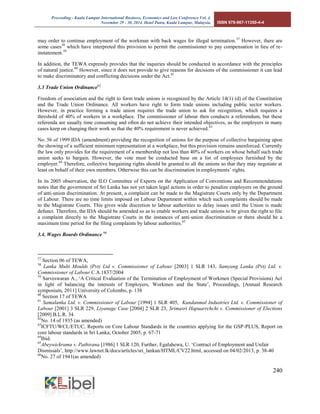 Proceeding - Kuala Lumpur International Business, Economics and Law Conference Vol. 4. 
November 29 - 30, 2014. Hotel Putra, Kuala Lumpur, Malaysia. ISBN 978-967-11350-4-4 
240 
may order to continue employment of the workman with back wages for illegal termination.57 However, there are some cases58 which have interpreted this provision to permit the commissioner to pay compensation in lieu of re- instatement.59 
In addition, the TEWA expressly provides that the inquiries should be conducted in accordance with the principles of natural justice.60 However, since it does not provide to give reasons for decisions of the commissioner it can lead to make discriminatory and conflicting decisions under the Act.61 
3.3 Trade Union Ordinance62 
Freedom of association and the right to form trade unions is recognized by the Article 14(1) (d) of the Constitution and the Trade Union Ordinance. All workers have right to form trade unions including public sector workers. However, in practice forming a trade union requires the trade union to ask for recognition, which requires a threshold of 40% of workers in a workplace. The commissioner of labour then conducts a referendum, but these referenda are usually time consuming and often do not achieve their intended objectives, as the employers in many cases keep on changing their work so that the 40% requirement is never achieved.63 
No. 56 of 1999 IDA (amendment) providing the recognition of unions for the purpose of collective bargaining upon the showing of a sufficient minimum representation at a workplace, but this provision remains unenforced. Currently the law only provides for the requirement of a membership not less than 40% of workers on whose behalf such trade union seeks to bargain. However, the vote must be conducted base on a list of employees furnished by the employer.64 Therefore, collective bargaining rights should be granted to all the unions so that they may negotiate at least on behalf of their own members. Otherwise this can be discrimination in employments’ rights. 
In its 2005 observation, the ILO Committee of Experts on the Application of Conventions and Recommendations notes that the government of Sri Lanka has not yet taken legal actions in order to penalize employers on the ground of anti-union discrimination. At present, a complaint can be made to the Magistrate Courts only by the Department of Labour. There are no time limits imposed on Labour Department within which such complaints should be made to the Magistrate Courts. This gives wide discretion to labour authorities to delay issues until the Union is made defunct. Therefore, the IDA should be amended so as to enable workers and trade unions to be given the right to file a complaint directly to the Magistrate Courts in the instances of anti-union discrimination or there should be a maximum time period for the filing complaints by labour authorities.65 
3.4. Wages Boards Ordinance 66 
57 Section 06 of TEWA, 
58 Lanka Multi Moulds (Pvt) Ltd v. Commissioner of Labour [2003] 1 SLR 143, Samyang Lanka (Pvt) Ltd. v. Commissioner of Labour C.A 1837/2004 
59 Sarveswaran A., ‘A Critical Evaluation of the Termination of Employment of Workmen (Special Provisions) Act in light of balancing the interests of Employers, Workmen and the State’, Proceedings, [Annual Research symposium, 2011] University of Colombo, p. 138 
60 Section 17 of TEWA 
61 Samalanka Ltd. v. Commissioner of Labour [1994] 1 SLR 405, Kundanmal Industries Ltd. v. Commissioner of Labour [2001] 3 SLR 229, Liyanage Case [2004] 2 SLR 23, Srimasri Hapuarrchchi v. Commissioner of Elections [2009] B.L.R. 34 
62No. 14 of 1935 (as amended) 
63ICFTU/WCL/ETUC, Reports on Core Labour Standards in the countries applying for the GSP-PLUS, Report on core labour standards in Sri Lanka, October 2005, p. 67-71 
64Ibid. 
65Abeywickrama v. Pathirana [1986] 1 SLR 120, Further, Egalahewa, U. ‘Contract of Employment and Unfair Dismissals’, http://www.lawnet.lk/docs/articles/sri_lankan/HTML/CV22.html, accessed on 04/02/2013, p. 38-40 
66No. 27 of 1941(as amended)  
