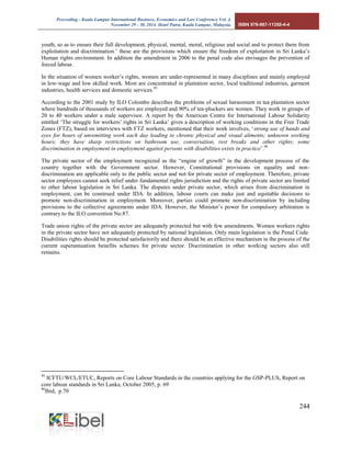 Proceeding - Kuala Lumpur International Business, Economics and Law Conference Vol. 4. 
November 29 - 30, 2014. Hotel Putra, Kuala Lumpur, Malaysia. ISBN 978-967-11350-4-4 
244 
youth, so as to ensure their full development, physical, mental, moral, religious and social and to protect them from exploitation and discrimination.’ these are the provisions which ensure the freedom of exploitation in Sri Lanka’s Human rights environment. In addition the amendment in 2006 to the penal code also envisages the prevention of forced labour. 
In the situation of women worker’s rights, women are under-represented in many disciplines and mainly employed in low-wage and low skilled work. Most are concentrated in plantation sector, local traditional industries, garment industries, health services and domestic services.95 
According to the 2001 study by ILO Colombo describes the problems of sexual harassment in tea plantation sector where hundreds of thousands of workers are employed and 90% of tea-pluckers are women. They work in groups of 20 to 40 workers under a male supervisor. A report by the American Centre for International Labour Solidarity entitled ‘The struggle for workers’ rights in Sri Lanka’ gives a description of working conditions in the Free Trade Zones (FTZ), based on interviews with FTZ workers, mentioned that their work involves, ‘strong use of hands and eyes for hours of unremitting work each day leading to chronic physical and visual aliments; unknown working hours; they have sharp restrictions on bathroom use, conversation, rest breaks and other rights; some discrimination in employment in employment against persons with disabilities exists in practice’.96 
The private sector of the employment recognized as the “engine of growth” in the development process of the country together with the Government sector. However, Constitutional provisions on equality and non- discrimination are applicable only to the public sector and not for private sector of employment. Therefore, private sector employees cannot seek relief under fundamental rights jurisdiction and the rights of private sector are limited to other labour legislation in Sri Lanka. The disputes under private sector, which arises from discrimination in employment, can be construed under IDA. In addition, labour courts can make just and equitable decisions to promote non-discrimination in employment. Moreover, parties could promote non-discrimination by including provisions to the collective agreements under IDA. However, the Minister’s power for compulsory arbitration is contrary to the ILO convention No.87. 
Trade union rights of the private sector are adequately protected but with few amendments. Women workers rights in the private sector have not adequately protected by national legislation. Only main legislation is the Penal Code. Disabilities rights should be protected satisfactorily and there should be an effective mechanism in the process of the current superannuation benefits schemes for private sector. Discrimination in other working sectors also still remains. 
95 ICFTU/WCL/ETUC, Reports on Core Labour Standards in the countries applying for the GSP-PLUS, Report on core labour standards in Sri Lanka, October 2005, p. 69 
96Ibid, p.70  