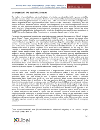 Proceeding - Kuala Lumpur International Business, Economics and Law Conference Vol. 4. 
November 29 - 30, 2014. Hotel Putra, Kuala Lumpur, Malaysia. ISBN 978-967-11350-4-4 
245 
4. CONCLUSIONS AND RECOMMENDATIONS 
The plethora of labour legislation and other legislation in Sri Lanka expressly and implicitly represent most of the principles embodied in ILO core conventions. However, in the situation of the discrimination in employment there are some contradictory provisions in law and practices in Sri Lanka, which should be amended as soon as possible to enhance the protection of the rights and interests of the employees in Sri Lanka without compromising the wider interests of investors, society and the state. The legal framework provided by the constitutional provisions relation to equality and other legislation satisfactorily eliminates discrimination in the public sector and semi government sector. However, it fails to eliminate the discrimination in employment in the private sector. Therefore, the private sector should be included in the fundamental rights jurisdiction. In addition, there should be some amendments in the TEWA regarding the powers of the Commissioner on termination of employment of private sector. 
Conversely, the constitutional protection has not applied to women workers in the private sector. Though Sri Lanka has the Women’s Charter, which ensures the rights in the CEDAW, it has yet to be integrated into national policy. Therefore, these policies should be incorporated in order to protect the rights of the women workers in the private sector. Further, there are disparities in the maternity benefits between the public sector and private sector. There are restrictive provisions in the Maternity Benefits Ordinance and the Shop and Office Employee’s Act on maternity leave for the private sector than the public sector. This discrimination should be eliminated and also the facility for paternity leave should be granted for private sector. While the Factories Ordinance and the Shop and Office Employee’s Ordinance permitted to night for women, the employers have not provided necessary facilities for night workers. Further, labour legislation should be revised to address the rights of domestic workers, since most of the workers are women. Although, Sri Lanka has ratified many international instruments to prevent sexual harassment at workplace, this critical problem has still remains in Sri Lanka. The only protection is the penal code and there are no any other mechanisms to prevent sexual harassment in the private sector. Many female workers have faced complexities on balancing family responsibilities with working responsibilities. Sri Lanka should ratify the ILO Convention No. 156 to incorporate the principles on workers with family responsibilities to eliminate discrimination.Private sector employees have legal protection against discrimination in employment under the Industrial Disputes Act, primarily because of the just and equitable jurisdiction and enforcing collective agreements. However, the Minister’s power for compulsory arbitration is contrary to the ILO convention No. 87. 
Freedom of association and the right to form trade unions of the private sector workers are sufficiently recognized under the Trade Union Ordinance. Nevertheless, the 40% threshold of workers to fulfil the requirement of recognition and for collective bargaining should be amended in favour of employees’ rights. Further, the government should take legal actions in order to penalize employers on the ground of anti-union discrimination.Wages boards could decide the terms and conditions, which promote non-discrimination in employment. However, there is a different in the wage rates in the different working sectors especially in the domestic working sector there is no minimum wage rate. Therefore, there should be a universal national minimum wage rate to protect the workers’ rights from discrimination. The government should integrate strong national policies to protect the rights of disabilities in both sectors by ratifying the UN Convention on Rights of Persons with Disability of 2007.There are many practical problems in the superannuation benefit schemes applicable in the private sector. Hence, there should be a special supervisory mechanism to protect the rights of private sector workers to enhance social security.The concept of ‘mutual trusts and confidence’ should be included to the contract of employment as other requirements in favour of employer and the employee. Mutual trust and confidence is a phrase used in English law, particularly with reference to contracts in labour law in United Kingdom to refer to the obligations owed in an employment relationship between the employer and the worker. This concept relates to a new but highly important concept in employment law, and constitutes a term that is implied into all employment contracts.97 
97 See, Mahmud and Malik v Bank of Credit and Commerce International SA [1998] AC 20, Eastwood v Magnox Electric plc. [2004] UKHL 35  