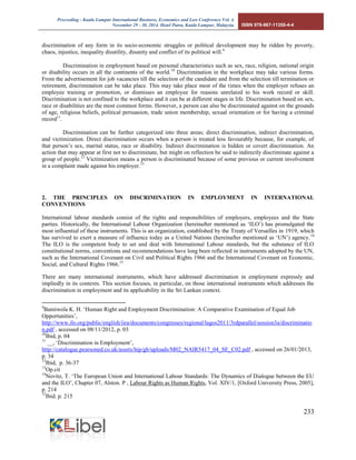 Proceeding - Kuala Lumpur International Business, Economics and Law Conference Vol. 4. 
November 29 - 30, 2014. Hotel Putra, Kuala Lumpur, Malaysia. ISBN 978-967-11350-4-4 
233 
discrimination of any form in its socio-economic struggles or political development may be ridden by poverty, chaos, injustice, inequality disutility, disunity and conflict of its political will.9 
Discrimination in employment based on personal characteristics such as sex, race, religion, national origin or disability occurs in all the continents of the world.10 Discrimination in the workplace may take various forms. From the advertisement for job vacancies till the selection of the candidate and from the selection till termination or retirement, discrimination can be take place. This may take place most of the times when the employer refuses an employee training or promotion, or dismisses an employee for reasons unrelated to his work record or skill. Discrimination is not confined to the workplace and it can be at different stages in life. Discrimination based on sex, race or disabilities are the most common forms. However, a person can also be discriminated against on the grounds of age, religious beliefs, political persuasion, trade union membership, sexual orientation or for having a criminal record11. 
Discrimination can be further categorized into three areas; direct discrimination, indirect discrimination, and victimization. Direct discrimination occurs when a person is treated less favourably because, for example, of that person’s sex, marital status, race or disability. Indirect discrimination is hidden or covert discrimination. An action that may appear at first not to discriminate, but might on reflection be said to indirectly discriminate against a group of people.12 Victimization means a person is discriminated because of some previous or current involvement in a complaint made against his employer.13 
2. THE PRINCIPLES ON DISCRIMINATION IN EMPLOYMENT IN INTERNATIONAL CONVENTIONS 
International labour standards consist of the rights and responsibilities of employers, employees and the State parties. Historically, the International Labour Organization (hereinafter mentioned as ‘ILO’) has promulgated the most influential of these instruments. This is an organization, established by the Treaty of Versailles in 1919, which has survived to exert a measure of influence today as a United Nations (hereinafter mentioned as ‘UN’) agency.14 The ILO is the competent body to set and deal with International Labour standards, but the substance of ILO constitutional norms, conventions and recommendations have long been reflected in instruments adopted by the UN, such as the International Covenant on Civil and Political Rights 1966 and the International Covenant on Economic, Social, and Cultural Rights 1966.15 
There are many international instruments, which have addressed discrimination in employment expressly and impliedly in its contexts. This section focuses, in particular, on those international instruments which addresses the discrimination in employment and its applicability in the Sri Lankan context. 
9Bamiwola K. H. ‘Human Right and Employment Discrimination: A Comparative Examination of Equal Job Opportunities’, http://www.ilo.org/public/english/iira/documents/congresses/regional/lagos2011/3rdparallel/session3a/discrimination.pdf , accessed on 08/11/2012, p. 03 
10Ibid, p. 04 
11 __, ‘Discrimination in Employment’, http://catalogue.pearsoned.co.uk/assets/hip/gb/uploads/M02_NAIR5417_04_SE_C02.pdf , accessed on 26/01/2013, p. 34 
12Ibid, p. 36-37 
13Op.cit 
14Novitz, T. ‘The European Union and International Labour Standards: The Dynamics of Dialogue between the EU and the ILO’, Chapter 07, Alston. P , Labour Rights as Human Rights, Vol. XIV/1, [Oxford University Press, 2005], p. 214 
15Ibid. p. 215  