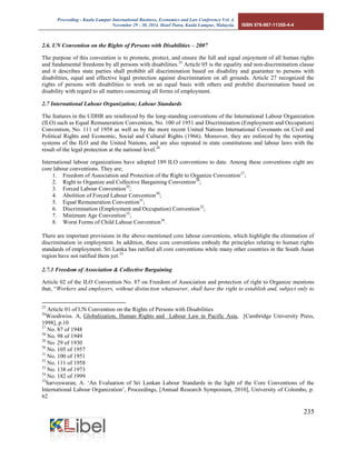 Proceeding - Kuala Lumpur International Business, Economics and Law Conference Vol. 4. 
November 29 - 30, 2014. Hotel Putra, Kuala Lumpur, Malaysia. ISBN 978-967-11350-4-4 
235 
2.6. UN Convention on the Rights of Persons with Disabilities – 2007 
The purpose of this convention is to promote, protect, and ensure the full and equal enjoyment of all human rights and fundamental freedoms by all persons with disabilities.25 Article 05 is the equality and non-discrimination clause and it describes state parties shall prohibit all discrimination based on disability and guarantee to persons with disabilities, equal and effective legal protection against discrimination on all grounds. Article 27 recognized the rights of persons with disabilities to work on an equal basis with others and prohibit discrimination based on disability with regard to all matters concerning all forms of employment. 2.7 International Labour Organization; Labour Standards The features in the UDHR are reinforced by the long-standing conventions of the International Labour Organization (ILO) such as Equal Remuneration Convention, No. 100 of 1951 and Discrimination (Employment and Occupation) Convention, No. 111 of 1958 as well as by the more recent United Nations International Covenants on Civil and Political Rights and Economic, Social and Cultural Rights (1966). Moreover, they are enforced by the reporting systems of the ILO and the United Nations, and are also repeated in state constitutions and labour laws with the result of the legal protection at the national level.26 
International labour organizations have adopted 189 ILO conventions to date. Among these conventions eight are core labour conventions. They are; 
1. Freedom of Association and Protection of the Right to Organize Convention27; 
2. Right to Organize and Collective Bargaining Convention28; 
3. Forced Labour Convention29; 
4. Abolition of Forced Labour Convention30; 
5. Equal Remuneration Convention31; 
6. Discrimination (Employment and Occupation) Convention32; 
7. Minimum Age Convention33; 
8. Worst Forms of Child Labour Convention34. 
There are important provisions in the above-mentioned core labour conventions, which highlight the elimination of discrimination in employment. In addition, these core conventions embody the principles relating to human rights standards of employment. Sri Lanka has ratified all core conventions while many other countries in the South Asian region have not ratified them yet.35 
2.7.1 Freedom of Association & Collective Bargaining 
Article 02 of the ILO Convention No. 87 on Freedom of Association and protection of right to Organize mentions that, “Workers and employers, without distinction whatsoever, shall have the right to establish and, subject only to 
25 Article 01 of UN Convention on the Rights of Persons with Disabilities 
26Woodiwiss. A, Globalization, Human Rights and Labour Law in Pacific Asia, [Cambridge University Press, 1998], p.10 
27 No. 87 of 1948 
28 No. 98 of 1949 
29 No. 29 of 1930 
30 No. 105 of 1957 
31 No. 100 of 1951 
32 No. 111 of 1958 
33 No. 138 of 1973 
34 No. 182 of 1999 
35Sarveswaran, A. ‘An Evaluation of Sri Lankan Labour Standards in the light of the Core Conventions of the International Labour Organization’, Proceedings, [Annual Research Symposium, 2010], University of Colombo, p. 62  