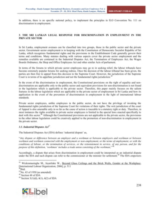 Proceeding - Kuala Lumpur International Business, Economics and Law Conference Vol. 4. 
November 29 - 30, 2014. Hotel Putra, Kuala Lumpur, Malaysia. ISBN 978-967-11350-4-4 
238 
In addition, there is no specific national policy, to implement the principles in ILO Convention No. 111 on discrimination in employment. 
3. THE SRI LANKAN LEGAL RESPONSE FOR DISCRIMINATION IN EMPLOYMENT IN THE PRIVATE SECTOR 
In Sri Lanka, employment avenues can be classified into two groups, those in the public sector and the private sector. Government sector employment is in keeping with the Constitution of Democratic Socialist Republic of Sri Lanka, which recognizes fundamental rights and the provisions in the Establishment Code generally govern their terms and conditions. Many statutes dealing with various aspects cover the private sector employment and the remedies available are contained in the Industrial Disputes Act, the Termination of Employees Act, the Wages Boards Ordinance, the Shop and Office Employees Act and other similar Acts of parliament. 
In terms of the forums to which private sector employees may go to in seeking relief, the labour tribunals have become extremely popular forums for seeking redress. Once the decision of the labour tribunal has been given, the parties are then free to appeal from this decision to the Supreme Court. However, the jurisdiction of the Supreme Court is in terms of its appellate jurisdiction and not the fundamental rights jurisdiction.45 
In the event of the discrimination in employment, the Constitutional provisions on the right of equality and non- discrimination are applicable only to the public sector and equivalent provisions for non-discrimination is not found in the legislation which is applicable to the private sector. Therefore, this paper mainly focuses on the salient features in the labour legislation which are applicable in the private sector of employment in Sri Lanka and how its application in the event of the prevention of discrimination in employment in the light of international labour standards. 
Private sector employees, unlike employees in the public sector, do not have the privilege of invoking the fundamental rights jurisdiction of the Supreme Court for violations of their rights. The writ jurisdiction of the court of Appeal is also amenable only in so far as the cause of action is traceable to a statutory right or duty. Therefore, in most instances the rights available to private sector employees is limited to the special laws enacted specifically to deal with this sector.46 Although the Constitutional provisions are not applicable to the private sector, the provisions in the other labour legislation could be creatively applied to the promotion of non-discrimination in employment in the private sector. 
3.1. Industrial Disputes Act47 
The Industrial Disputes Act (IDA) defines ‘industrial dispute’ as, 
“Any dispute or difference between an employer and a workman or between employers and workman or between workmen and workmen connected with the employment or non-employment, or the terms of employment, or with the conditions of labour, or the termination of services, or the reinstatement in service, of any person, and for the purpose of this definition, ‘workmen’ includes a trade union consisting of the workman;’’48 
Accordingly, a dispute that arises from discrimination in employment could be interpreted as an industrial dispute under the IDA and such dispute can refer to the commissioner or the minister for settlement.49 The IDA empowers 
45 Wickramasinghe M., Jayatilake W., Beyond Glass Ceilings and the Brick Walls, Gender at the Workplace, [International Labour Organization, 2006], p. 511 
46Ibid. 
47No. 43 of 1950 (as amended) 
48 Section 48 of IDA 
49 Section 3(1)(d), 4(1), 4(2) of IDA  