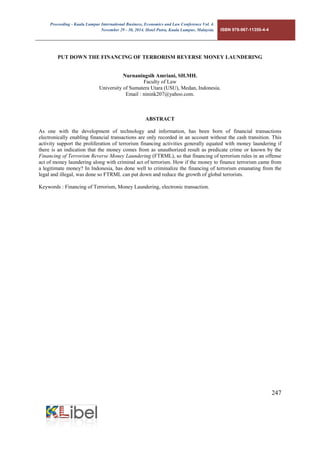 Proceeding - Kuala Lumpur International Business, Economics and Law Conference Vol. 4. 
November 29 - 30, 2014. Hotel Putra, Kuala Lumpur, Malaysia. ISBN 978-967-11350-4-4 
247 
PUT DOWN THE FINANCING OF TERRORISM REVERSE MONEY LAUNDERING 
Nurnaningsih Amriani, SH.MH. 
Faculty of Law 
University of Sumatera Utara (USU), Medan, Indonesia. 
Email : ninink207@yahoo.com. 
ABSTRACT 
As one with the development of technology and information, has been born of financial transactions electronically enabling financial transactions are only recorded in an account without the cash transition. This activity support the proliferation of terrorism financing activities generally equated with money laundering if there is an indication that the money comes from as unauthorized result as predicate crime or known by the Financing of Terrorism Reverse Money Laundering (FTRML), so that financing of terrorism rules in an offense act of money laundering along with criminal act of terrorism. How if the money to finance terrorism came from a legitimate money? In Indonesia, has done well to criminalize the financing of terrorism emanating from the legal and illegal, was done so FTRML can put down and reduce the growth of global terrorists. 
Keywords : Financing of Terrorism, Money Laundering, electronic transaction. 
 