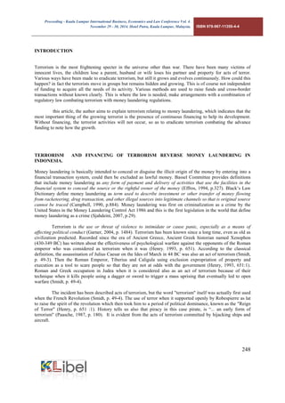 Proceeding - Kuala Lumpur International Business, Economics and Law Conference Vol. 4. 
November 29 - 30, 2014. Hotel Putra, Kuala Lumpur, Malaysia. ISBN 978-967-11350-4-4 
248 
INTRODUCTION 
Terrorism is the most frightening specter in the universe other than war. There have been many victims of innocent lives, the children lose a parent, husband or wife loses his partner and property for acts of terror. Various ways have been made to eradicate terrorism, but still it grows and evolves continuously. How could this happen? in fact the terrorists move in groups but remains hidden and growing. This is of course not independent of funding to acquire all the needs of its activity. Various methods are used to raise funds and cross-border transactions without known clearly. This is where the law is needed, make arrangements with a combination of regulatory law combating terrorism with money laundering regulations. 
this article, the author aims to explain terrorism relating to money laundering, which indicates that the most important thing of the growing terrorist is the presence of continuous financing to help its development. Without financing, the terrorist activities will not occur, so as to eradicate terrorism combating the advance funding to note how the growth. 
TERRORISM AND FINANCING OF TERRORISM REVERSE MONEY LAUNDERING IN INDONESIA. 
Money laundering is basically intended to conceal or disguise the illicit origin of the money by entering into a financial transaction system, could then be excluded as lawful money. Bassel Committee provides definitions that include money laundering as any form of payment and delivery of activities that use the facilities in the financial system to conceal the source or the rightful owner of the money (Effros, 1994, p.327). Black’s Law Dictionary define money laundering as term used to describe investment or other transfer of money flowing from racketeering, drug transaction, and other illegal sources into legitimate channels so that is original source cannot be traced (Campbell, 1990, p.884). Money laundering was first on criminalization as a crime by the United States in the Money Laundering Control Act 1986 and this is the first legislation in the world that define money laundering as a crime (Sjahdeini, 2007, p.29). 
Terrorism is the use or threat of violence to intimidate or cause panic, especially as a means of affecting political conduct (Garner, 2004, p. 1484). Terrorism has been known since a long time, even as old as civilization predicted. Recorded since the era of Ancient Greece, Ancient Greek historian named Xenophon (430-349 BC) has written about the effectiveness of psychological warfare against the opponents of the Roman emperor who was considered as terrorism when it was (Henry. 1993, p. 651). According to the classical definition, the assassination of Julius Caesar on the Ides of March in 44 BC was also an act of terrorism (Smidt, p. 49-3). Then the Roman Emperor, Tiberius and Caligula using exclusion expropriation of property and execution as a tool to scare people so that they are not at odds with the government (Henry, 1993, 651:1). Roman and Greek occupation in Judea when it is considered also as an act of terrorism because of their technique when it kills people using a dagger or sword to trigger a mass uprising that eventually led to open warfare (Smidt, p. 49-4). 
The incident has been described acts of terrorism, but the word "terrorism" itself was actually first used when the French Revolution (Smidt, p. 49-4). The use of terror when it supported openly by Robespierre as lat to raise the spirit of the revolution which then took him to a period of political dominance, known as the "Reign of Terror" (Henry, p. 651 :1). History tells us also that piracy in this case pirate, is “... an early form of terrorism" (Paasche, 1987, p. 180). It is evident from the acts of terrorism committed by hijacking ships and aircraft. 
 