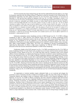 Proceeding - Kuala Lumpur International Business, Economics and Law Conference Vol. 4. 
November 29 - 30, 2014. Hotel Putra, Kuala Lumpur, Malaysia. ISBN 978-967-11350-4-4 
249 
Terrorist activities have been realized long ago that must be eradicated because the impact is very large for humanity, especially after the killing of King of Yugoslavia so that the committee of the United Nations, the International Convention was born called Convention for the Prevention and Punishment of Terrorism on December 9, 1999 and has been ratified by Indonesia with Law No. 6 of 2006. According to Article 2 (1) Convention for the Prevention and Punishment of Terrorism, the financing of terrorism is person by any means, directly or indirectly, unlawfully and willfully, provides or collects funds with the attention that they should be used or in the knowledge that they are to be used, in full or in part, in order to carry out : (a) An act which constitutes an offence within the scope of and as defined in one of the treaties listed in the annex ; or (b) Any other act intended to cause death or serious injury to a civilian, or to any other person not taking an active part in the hostilities in a situation of armed conflict, when the purpose of such act, by its nature or context, is to intimidate a population, or to compel a government or an international organization to do or to abstain from doing any act. And according to Article 2 (3) also states that for an act to constitute an offence set fourth in paragraph 1, it shall not be necessary that the funds were actually used to carry out an offence referred to in paragraph 1, subparagraph (a) or (b). 
Indonesian criminalizes money laundering activities in 2002 through Law No. 15 of 2002 on Money Laundering at April 17, 2002. However, the Financial Action Task Force on Money Laundering (FATF) remained enter Indonesia blacklisted countries that do not effectively combat money laundering (NCCT List) because its Act considered to be less supportive of the anti-money laundering regime. The FATF was established in 1989 by the seven major industrial countries in the world (G7), namely Canada, France, Germany, Italy, Japan, United Kingdom, United States. The FATF was established to provide recommendations for improving the effectiveness of efforts to fight money laundering. In 1990 the FATF 40 recommendations discussed on that later become international standards to combat money laundering. 
Furthermore, thanks to the FATF pressure Law No. 15 of 2002 converted into Law No. 25 of 2003 on money laundering (Article 2 (1) and Article 2 (2)), in which one set of assets used for terrorist activities shall be the proceeds of crime. Based on Law No. 25 of 2003 then there must be a predicate crime in the criminal offense of money laundering, it is related to the financing of terrorism in relation to money laundering activities. 
Prior to the enactment of Law No. 25 of 2003 on Money Laundering, Indonesia only regulate acts of terrorism as one of the main sources which are assets that is used and the object of money laundering. Similarly, in Law No. 15 of 2002, just set the origin of terrorism as a form of crime in money laundering. Financing of terrorism has been stipulated in Government Regulation in Lieu of Law (Government Regulation) No. 1 of 2002 on Combating Terrorism, which then has been defined as a law that the Law No. 15 of 2003. After the enactment of Law No. 25 of 2003 , financing of terrorism from other crimes is introduced into the financial system to be able to be reused for terrorism (terrorist money laundering) and money derived from legitimate sources and then used to fund activities terrorism (financing of terrorism reverse money laundering). Both are equated as a result of a criminal act. It shows the world that Indonesia has participated in the activities of anti-terrorism and anti-money laundering. Today Law No. 25 of 2003 has been converted into Law No. 8 of 2010 about Eradication of Money Laundering. 
An organization or terrorist members require substantial funds, so as to prevent and mitigate the occurrence of acts of terrorism, the flow of funds to be decided, is where the role of the Center for Financial Transaction Reports and Analysis Center (in Indonesia called PPATK) as the financial intelligence unit in Indonesia. In Law No. 25 of 2003 on Money Laundering, then there should be laundered funds derived from other crimes (predicate crime) but also a legitimate financial transaction but is intended to finances a terrorist activity. Financing of terrorism, as mentioned above is known as the financing of terrorism reverse money laundering. American Center of Democracy define reverse money laundering as the transportation of large quantities of cash for the intended promotion of terrorism or other crimes, criminals who are using clean money to commit crimes in the future called this scenario reverse money laundering (ACD). With the changes in the Law No. 25 of 2003 converted into Law No. 8 of 2010 which Followed the Recommendations of the FATF as an international standard is not affected by the Indonesian counter measure of FATF member countries the which is a major determinant of the economy's state. Counter measure may be closing foreign exchange account  
