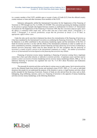 Proceeding - Kuala Lumpur International Business, Economics and Law Conference Vol. 4. 
November 29 - 30, 2014. Hotel Putra, Kuala Lumpur, Malaysia. ISBN 978-967-11350-4-4 
250 
in a country member of the FATF, prohibit open or accept a Letter of Credit (L/C) from the affected country counter measure or loans and other assistance from members of the FATF. 
Indonesia subsequently ratified the International Convention for the Suppression of the Financing of Terrorism in 1999 through Law No. 6 of 2006, LN 29/2009. This convention governing the funding committed by the person or group of people who happen between countries or multinational. In Article 3 of International Convention for The Suppression of The Financing of Terrorism 1999, that this convention shall not apply where the offence is committed within single state and no other state has a basis under Article 7 Paragraph 1, or Article 7 Paragraph 2, to exercise jurisdiction, except that the provisions of Article 12 to 18 shall, as appropriate, apply in those cases. 
Under the rules can be seen that in Indonesia has shown the criminalization of the financing of terrorism as it has been mandated by the International Convention on combating the financing of terrorism. The efforts made by Indonesia is an effort contributed to the anti-money laundering regime and the termination of the flow of funds for terrorist activities is in line with the efforts of the international community in order to combat acts of terror committed by terrorists, criminalizes terrorist financing activities (financing of terrorism) or financing to terrorist (terrorist financing), which must be done because the UN also recognizes that the financing of terrorism is a matter of grave concern to the international community as a whole ... the number of seriousness of an act of international terrorism depend on the financing that terrorists may Obtain. 
Financing of terrorism reverse money laundering is financing of terrorism coming from a legitimate source that is then used either directly or indirectly to terrorist activities. A legitimate source and then used to commit a crime is an inverse of money laundering activity (reverse money laundering) (Schott, 2006, p. 15). In Indonesia financing of terrorism was regulated into Law No. 9 of 2013 about Prevention and Eradication Financing of terrorism. 
The proceeds for terrorist activities can be done in various ways to make money, but in terrorist activity can be also obtained funds from lawful income and unrelated crimes (FATF, 2002, p. 2-3), such as individual donations that people do not understand the purpose of the donation is given, or legal business activities whose profits intended for the financing of terrorism. Sources of funds are also derived from the crime such as theft, kidnapping, drug trafficking, narcotics, and so on. Financing of terrorism is the opposite of money laundering activities (reverse money laundering), as the following illustration :  