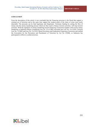 Proceeding - Kuala Lumpur International Business, Economics and Law Conference Vol. 4. 
November 29 - 30, 2014. Hotel Putra, Kuala Lumpur, Malaysia. ISBN 978-967-11350-4-4 
252 
CONCLUSION 
From the description of this article it was concluded that the Financing terrorism is the blood that support a criminal act of terrorism and at the same time support the weakest point of the chain of crime most easily detectable. The proceeds can be fund legitimate and illegitimate. Terminate funding by cutting the flow of money into the money laundering process which are then used to finance terrorist activities, will stop terrorist activities. With the regulation of money laundering terrorist financing of terrorism together with reverse money laundering in Indonesia Money Laundering Law No. 25 of 2003 converted into Law No. 8 of 2010, Terrorist Law No. 15/2003 and Law No. 9 of 2013 about Prevention and Eradication Financing of terrorism and ratified the Convention for the Prevention and Punishment of Terrorism by Act No. 6/2006, so Indonesia has participated in efforts to combat terrorism. 
 