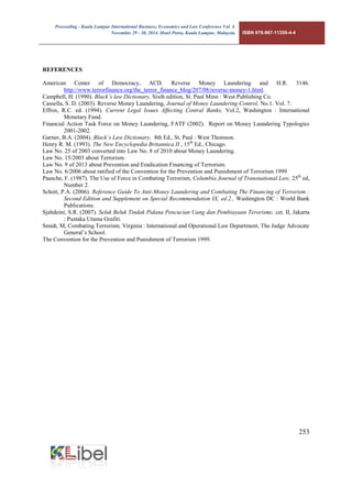 Proceeding - Kuala Lumpur International Business, Economics and Law Conference Vol. 4. 
November 29 - 30, 2014. Hotel Putra, Kuala Lumpur, Malaysia. ISBN 978-967-11350-4-4 
253 
REFERENCES 
American Center of Democracy, ACD. Reverse Money Laundering and H.R. 3146. http://www.terrorfinance.org/the_terror_finance_blog/207/08/reverse-money-1.html. 
Campbell, H. (1990). Black’s law Dictionary, Sixth edition, St. Paul Minn : West Publishing Co. 
Cassella, S. D. (2003). Reverse Money Laundering, Journal of Money Laundering Control, No.1. Vol. 7. 
Effros, R.C. ed. (1994). Current Legal Issues Affecting Central Banks, Vol.2, Washington : International Monetary Fund. 
Financial Action Task Force on Money Laundering, FATF (2002). Report on Money Laundering Typologies 2001-2002. 
Garner, B.A. (2004). Black’s Law Dictionary, 8th Ed., St. Paul : West Thomson. 
Henry R. M. (1993). The New Encyclopedia Britannica II , 15th Ed., Chicago. 
Law No. 25 of 2003 converted into Law No. 8 of 2010 about Money Laundering. 
Law No. 15/2003 about Terrorism. 
Law No. 9 of 2013 about Prevention and Eradication Financing of Terrorism. 
Law No. 6/2006 about ratified of the Convention for the Prevention and Punishment of Terrorism 1999 
Paasche, F. (1987). The Use of Force in Combating Terrorism, Columbia Journal of Transnational Law, 25th ed, Number 2. 
Schott, P.A. (2006). Reference Guide To Anti-Money Laundering and Combating The Financing of Terrorism : Second Edition and Supplement on Special Recommendation IX, ed.2., Washington DC : World Bank Publications. 
Sjahdeini, S.R. (2007). Seluk Beluk Tindak Pidana Pencucian Uang dan Pembiayaan Terorisme, cet. II, Jakarta : Pustaka Utama Grafiti. 
Smidt, M, Combating Terrorism, Virginia : International and Operational Law Department, The Judge Advocate General’s School. 
The Convention for the Prevention and Punishment of Terrorism 1999. 

