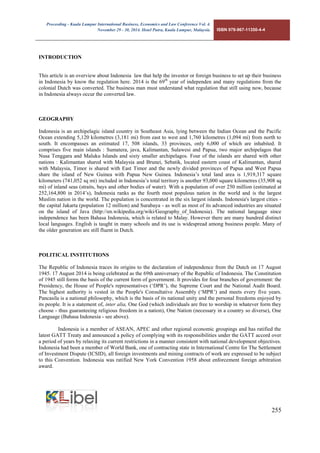 Proceeding - Kuala Lumpur International Business, Economics and Law Conference Vol. 4. 
November 29 - 30, 2014. Hotel Putra, Kuala Lumpur, Malaysia. ISBN 978-967-11350-4-4 
255 
INTRODUCTION 
This article is an overview about Indonesia law that help the investor or foreign business to set up their business in Indonesia by know the regulation here. 2014 is the 69th year of independen and many regulations from the colonial Dutch was converted. The business man must understand what regulation that still using now, because in Indonesia always occur the converted law. 
GEOGRAPHY 
Indonesia is an archipelagic island country in Southeast Asia, lying between the Indian Ocean and the Pacific Ocean extending 5,120 kilometres (3,181 mi) from east to west and 1,760 kilometres (1,094 mi) from north to south. It encompasses an estimated 17, 508 islands, 33 provinces, only 6,000 of which are inhabited. It comprises five main islands : Sumatera, java, Kalimantan, Sulawesi and Papua, two major archipelagos that Nusa Tenggara and Maluku Islands and sixty smaller archipelagos. Four of the islands are shared with other nations : Kalimantan shared with Malaysia and Brunei, Sebatik, located eastern coast of Kalimantan, shared with Malaysia, Timor is shared with East Timor and the newly divided provinces of Papua and West Papua share the island of New Guinea with Papua New Guinea. Indonesia’s total land area is 1,919,317 square kilometers (741,052 sq mi) included in Indonesia’s total territory is another 93,000 square kilometres (35,908 sq mi) of inland seas (straits, bays and other bodies of water). With a population of over 250 million (estimated at 252,164,800 in 2014’s), Indonesia ranks as the fourth most populous nation in the world and is the largest Muslim nation in the world. The population is concentrated in the six largest islands. Indonesia's largest cities - the capital Jakarta (population 12 million) and Surabaya - as well as most of its advanced industries are situated on the island of Java (http://en.wikipedia.org/wiki/Geography_of_Indonesia). The national language since independence has been Bahasa Indonesia, which is related to Malay. However there are many hundred distinct local languages. English is taught in many schools and its use is widespread among business people. Many of the older generation are still fluent in Dutch. 
POLITICAL INSTITUTIONS 
The Republic of Indonesia traces its origins to the declaration of independence from the Dutch on 17 August 1945. 17 August 2014 is being celebrated as the 69th anniversary of the Republic of Indonesia. The Constitution of 1945 still forms the basis of the current form of government. It provides for four branches of government: the Presidency, the House of People's representatives (‘DPR’), the Supreme Court and the National Audit Board. The highest authority is vested in the People's Consultative Assembly (‘MPR’) and meets every five years. Pancasila is a national philosophy, which is the basis of its national unity and the personal freedoms enjoyed by its people. It is a statement of, inter alia, One God (which individuals are free to worship in whatever form they choose - thus guaranteeing religious freedom in a nation), One Nation (necessary in a country so diverse), One Language (Bahasa Indonesia - see above). 
Indonesia is a member of ASEAN, APEC and other regional economic groupings and has ratified the latest GATT Treaty and announced a policy of complying with its responsibilities under the GATT accord over a period of years by relaxing its current restrictions in a manner consistent with national development objectives. Indonesia had been a member of World Bank, one of contracting state in International Centre for The Settlement of Investment Dispute (ICSID), all foreign investments and mining contracts of work are expressed to be subject to this Convention. Indonesia was ratified New York Convention 1958 about enforcement foreign arbitration award.  