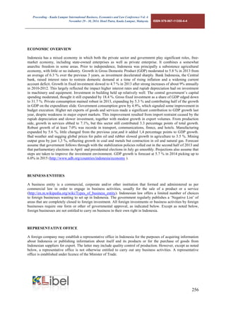 Proceeding - Kuala Lumpur International Business, Economics and Law Conference Vol. 4. 
November 29 - 30, 2014. Hotel Putra, Kuala Lumpur, Malaysia. ISBN 978-967-11350-4-4 
256 
ECONOMIC OVERVIEW 
Indonesia has a mixed economy in which both the private sector and governmrnt play significant roles, free- market economy, including state-owned enterprises as well as private enterprise. It combines a somewhat anarchic freedom in some areas. Prior to independence, Indonesia was principally a subsistence agricultural economy, with little or no industry. Growth in Gross Domestic Product (GDP) moderated to 5.8 % in 2013 from an average of 6.3 % over the previous 3 years, as investment decelerated sharply. Bank Indonesia, the Central bank, raised interest rates to restrain domestic demand at a time of rising inflation and a widening current account deficit. Growth in fixed investment slowed to 4.7 % in 2013 after strong increases of about 9% annually in 2010-2012. This largely reflected the impact higher interest rates and rupiah depreciation had on investment in machinery and equipment. Investment in building held up relatively well. The central government’s capital spending moderated, thought it still expanded by 18.4 %. Gross fixed investment as a share of GDP edged down to 31.7 %. Private consumption mained robust in 2013, expanding by 5.3 % and contributing half of the growth in GDP on the expenditure slide. Government consumption grew by 4.9%, which signaled some improvement in budget execution. Higher net exports of goods and services made a significant contribution to GDP growth last year, despite weakness in major export markets. This improvement resulted from import restraint caused by the rupiah depreciation and slower investment, together with modest growth in export volumes. From production side, growth in services ebbed to 7.1%, but this sector still contributed 3.3 percentage points of total growth. Robust growth of at least 7.0% was recorde in transport, communications, finnce, and hotels. Manufacturing expanded by 5.6 %, little changed from the previous year,and it added 1,4 percentage points to GDP growth. Bad weather and sagging global prices for palm oil and rubber slowed growth in agriculture to 3.5 %. Mining output grea by just 1,3 %, reflecting growth in coal and metals but contraction in oil and natural gas. Forecast assume that government follows through with the stabilization policies rolled out in the second half of 2013 and that parliamentary elections in April and presidential elections in July go smoothly. Projections also assume that steps are taken to improve the investment environment. GDP growth is forecast at 5.7 % in 2014 picking up to 6.0% in 2015 (http://www.adb.org/countries/indonesia/economy ). 
BUSINESS ENTITIES 
A business entity is a commercial, corporate and/or other institution that formed and administered as per commercial law in order to engage in business activities, usually for the sale of a product or a service (http://en.m.wikipedia.org/wiki/Types_of_business_entity). Indonesian law offers a limited number of choices to foreign businesses wanting to set up in Indonesia. The government regularly publishes a ‘Negative List’ of areas that are completely closed to foreign investment. All foreign investments or business activities by foreign businesses require one form or other of governmental approval, as indicated below. Except as noted below, foreign businesses are not entitled to carry on business in their own right in Indonesia. 
REPRESENTATIVE OFFICE 
A foreign company may establish a representative office in Indonesia for the purposes of acquiring information about Indonesia or publishing information about itself and its products or for the purchase of goods from Indonesian suppliers for export. The latter may include quality control of production. However, except as noted below, a representative office is not otherwise entitled to carry out any business activities. A representative office is established under licence of the Minister of Trade. 
 