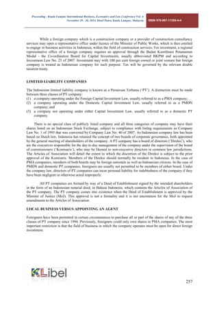 Proceeding - Kuala Lumpur International Business, Economics and Law Conference Vol. 4. 
November 29 - 30, 2014. Hotel Putra, Kuala Lumpur, Malaysia. ISBN 978-967-11350-4-4 
257 
While a foreign company which is a construction company or a provider of construction consultancy services may open a representative office under licence of the Minister of Public Works, which is then entitled to engage in business activities in Indonesia, within the field of construction services. For investment, a regional representative office of a foreign company requires an approval through the Badan Koordinasi Penanaman Modal - the Co-ordination Board for Capital Investments, usually abbreviated BKPM and according to Investment Law No. 25 of 2007. Investment may with 100 per cent foreign owned or joint venture but foreign company is treated as Indonesian company for such purpose. Tax will be governed by the relevant double taxation treaty. 
LIMITED LIABILITY COMPANIES 
The Indonesian limited liability company is known as a Perseroan Terbatas (‘PT’). A distinction must be made between three classes of PT company: 
(1) a company operating under the Foreign Capital Investment Law, usually referred to as a PMA company; 
(2) a company operating under the Domestic Capital Investment Law, usually referred to as a PMDN company; and 
(3) a company not operating under either Capital Investment Law, usually referred to as a domestic PT company. 
There is no special class of publicly listed company and all three categories of company may have their shares listed on an Indonesian Stock Exchange, subject to compliance with listing requirements as Company Law No. 1 of 1995 that was converted by Company Law No. 40 of 2007. As Indonesian company law has been based on Dutch law, Indonesia has retained the concept of two boards of corporate governance, both appointed by the general meeting of shareholders of the company. A PT company has a board of directors (‘Direksi’), who are the executives responsible for the day to day management of the company under the supervision of the board of commissioners (‘Komisaris’), who may be likened to non-executive directors in common law jurisdictions. The Articles of Association will detail the extent to which the discretion of the Direksi is subject to the prior approval of the Komisaris. Members of the Direksi should normally be resident in Indonesia. In the case of PMA companies, members of both boards may be foreign nationals as well as Indonesian citizens. In the case of PMDN and domestic PT companies, foreigners are usually not permitted to be members of either board. Under the company law, directors of PT companies can incur personal liability for indebtedness of the company if they have been negligent or otherwise acted improperly. 
All PT companies are formed by way of a Deed of Establishment signed by the intended shareholders in the form of an Indonesian notarial deed, in Bahasa Indonesia, which contains the Articles of Association of the PT company. The PT company comes into existence when the Deed of Establishment is approved by the Minister of Justice (MoJ). This approval is not a formality and it is not uncommon for the MoJ to request amendments to the Articles of Association. 
LOCAL BUSINESS VERSUS APPOINTING AN AGENT 
Foreigners have been permitted in certain circumstances to purchase all or part of the shares of any of the three classes of PT company since 1994. Previously, foreigners could only own shares in PMA companies. The most important restriction is that the field of business in which the company operates must be open for direct foreign investment. 
 