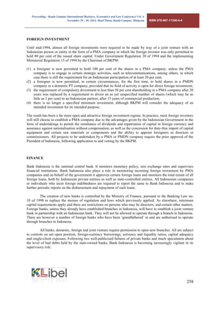 Proceeding - Kuala Lumpur International Business, Economics and Law Conference Vol. 4. 
November 29 - 30, 2014. Hotel Putra, Kuala Lumpur, Malaysia. ISBN 978-967-11350-4-4 
258 
FOREIGN INVESTMENT 
Until mid-1994, almost all foreign investments were required to be made by way of a joint venture with an Indonesian person or entity in the form of a PMA company in which the foreign investor was only permitted to hold 80 per cent of the issued share capital. Under Government Regulation 20 of 1994 and the implementing Ministerial Regulation 15 of 1994 by the Chairman of BKPM: 
(1) a foreigner is now permitted to hold 100 per cent of the shares in a PMA company, unless the PMA company is to engage in certain strategic activities, such as telecommunications, among others, in which case there is still the requirement for an Indonesian participation of at least 20 per cent; 
(2) a foreigner is now permitted, in certain circumstances, for the first time, to hold shares in a PMDN company or a domestic PT company, provided that its field of activity is open for direct foreign investment; 
(3) the requirement of compulsory divestment to less than 50 per cent shareholding in a PMA company after 20 years was replaced by a requirement to divest an as yet unspecified number of shares (which may be as little as 1 per cent) to an Indonesian partner, after 15 years of commercial production; 
(4) there is no longer a specified minimum investment, although BKPM will consider the adequacy of an intended investment for its intended purpose. 
The result has been a far more open and attractive foreign investment regime. In practice, most foreign investors will still choose to establish a PMA company due to the advantages given by the Indonesian Government in the form of undertakings to permit the remittance of dividends and repatriation of capital in foreign currency and assurance against nationalisation without compensation, as well as the concession for duty-free import of capital equipment and certain raw materials or components and the ability to appoint foreigners as directors or commissioners. All projects to be undertaken by a PMA or PMDN company require the prior approval of the President of Indonesia, following application to and vetting by the BKPM. 
FINANCE 
Bank Indonesia is the national central bank. It monitors monetary policy, sets exchange rates and supervises financial institutions. Bank Indonesia also plays a role in monitoring incoming foreign investment by PMA companies and on behalf of the government it approves certain foreign loans and monitors the total extent of all foreign loans, both by Indonesian private entities as well as state-controlled entities. All Indonesian companies or individuals who incur foreign indebtedness are required to report the same to Bank Indonesia and to make further periodic reports on the disbursement and repayment of such loans. 
The creation of new banks is controlled by the Ministry of Finance, pursuant to the Banking Law no. 10 of 1998 to replace the morass of regulation and laws which previously applied. As elsewhere, minimum capital requirements apply and there are restrictions on persons who may be directors, and certain other matters. Foreign banks, unless they already have established branches in Indonesia, will have to establish a joint venture bank in partnership with an Indonesian bank. They will not be allowed to operate through a branch in Indonesia. There are however a number of foreign banks who have been ‘grandfathered’ in and are authorised to operate through branches in Indonesia. 
All banks, domestic, foreign and joint venture require permission to open new branches. All are subject to controls on net open position, foreign-currency borrowings, solvency and liquidity ratios, capital adequacy and single-client exposure. Following two well-publicised failures of private banks and much speculation about the level of bad debts held by the state-owned banks, Bank Indonesia is becoming increasingly vigilant in its supervisory role. 
 