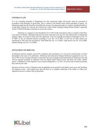 Proceeding - Kuala Lumpur International Business, Economics and Law Conference Vol. 4. 
November 29 - 30, 2014. Hotel Putra, Kuala Lumpur, Malaysia. ISBN 978-967-11350-4-4 
260 
CONTRACT LAW 
It is an overriding principle of Indonesian law that contractual rights and powers must be exercised in accordance with principles of good faith. This is similar to but distinct from certain principles of equity. An Indonesian judge has the discretion to prohibit the exercise of contractual rights in a manner considered unfair or in bad faith. Contract law still use the colonial law called “Kitab Undang-Undang Hukum Perdata” especially Article 1320 KUH Perdata as the basic to assess the contract. 
Indonesia is a signatory to the Stockholm Act of 1967 (with reservations) and is a member of the Paris Convention on Patents. Although Indonesia has been criticised in the past for non-enforcement of intellectual property rights, its record in recent years has improved. A law on copyright according to Copyright Law No. 19 of 2002, A law on industrial patents according to Law No. 14 of 2001, A new law on trade marks was introduced in 1992 and was converted by Trade Mark law No. 15 of 2001, Trade Secret Law No. 30 of 2000, Industry Design Law No. 31 of 2000. 
SETTLEMENT OF DISPUTES 
In Indonesia all prior disputes resolved by mediation and conciliation, if it can not be resolved then it will be forwarded to the court or by arbitration. Arbitration and Alternative Dispute Settlement regulated by Law No. 30 of 1999. Every a foreign arbitration award must have the recognition and enforcement by Supreme Court and will be required exequatur to Supreme Court by Jakarta Pusat District Court and Does not violate “public policy” in Indonesia as the Supreme Court issued its Regulation 1 of 1991. For privat and criminal commonly they settle by the court. 
Decisions of lower courts in Indonesia may be appealed on any ground to the higher courts up to and including the Supreme Court - each appeal may take the form of a complete rehearing of the matter in which new arguments and new evidence may be presented. 
 