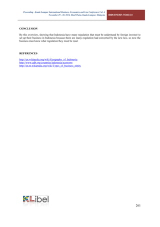 Proceeding - Kuala Lumpur International Business, Economics and Law Conference Vol. 4. 
November 29 - 30, 2014. Hotel Putra, Kuala Lumpur, Malaysia. ISBN 978-967-11350-4-4 
261 
CONCLUSION 
By this overview, showing that Indonesia have many regulation that must be understand by foreign investor to set up their business in Indonesia because there are many regulation had converted by the new law, so now the business man know what regulation they must be read. 
REFERENCES 
http://en.wikipedia.org/wiki/Geography_of_Indonesia 
http://www.adb.org/countries/indonesia/economy 
http://en.m.wikipedia.org/wiki/Types_of_business_entity 