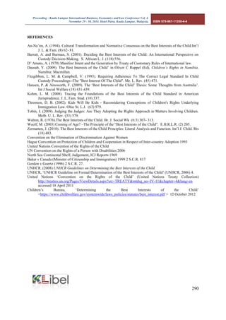 Proceeding - Kuala Lumpur International Business, Economics and Law Conference Vol. 4. 
November 29 - 30, 2014. Hotel Putra, Kuala Lumpur, Malaysia. ISBN 978-967-11350-4-4 
290 
REFERENCES 
An-Na’im, A. (1994). Cultural Transformation and Normative Consensus on the Best Interests of the Child.Int’l J. L. & Fam. (8) 62- 81. 
Barratt, A. and Burman, S. (2001). Deciding the Best Interests of the Child: An International Perspective on Custody Decision-Making. S. African L. J. (118) 556. 
D’ Amato, A. (1970) Manifest Intent and the Generation by Treaty of Customary Rules of International law. 
Dausab, Y. (2009). The Best Interests of the Child’ in Oliver C Ruppel (Ed), Children’s Rights in Namibia. Namibia: Macmillan. 
Fitzgibbon, L. M. & Campbell, V. (1993). Requiring Adherence To The Correct Legal Standard In Child Custody Proceedings--The "Best Interest Of The Child". Me. L. Rev. (45) 471. 
Hansen, P. & Ainsworth, F. (2009). The ‘Best Interests of the Child’ Thesis: Some Thoughts from Australia’. Int J Social Welfare (18) 431-439. 
Kohm, L. M. (2008). Tracing the Foundations of the Best Interests of the Child Standard in American Jurisprudence. J. L. Fam. Stud. (10) 337. 
Thronson, D. B. (2002). Kids Will Be Kids - Reconsidering Conceptions of Children's Rights Underlying Immigration Law. Ohio St. L.J. (63) 979. 
Tobin, J. (2009). Judging the Judges: Are They Adopting the Rights Approach in Matters Involving Children. Melb. U. L. Rev. (33) 579. 
Walton, R. (1976).The Best Interests of the Child. Br. J. Social Wk (6:3) 307- 313. 
Woolf, M. (2003) Coming of Age? –The Principle of the “Best Interests of the Child”. E.H.R.L.R. (2) 205. 
Zermatten, J. (2010). The Best Interests of the Child Principles: Literal Analysis and Function. Int’l J. Child. Rts (18) 483. 
Convention on the Elimination of Discrimination Against Women 
Hague Convention on Protection of Children and Cooperation in Respect of Inter-country Adoption 1993 
United Nations Convention of the Rights of the Child 
UN Convention on the Rights of a Person with Disabilities 2006 
North Sea Continental Shelf, Judgement, ICJ Reports 1969 
Baker v Canada (Minister of Citizenship and Immigration) 1999 2 S.C.R. 817 
Gordon v Goertz (1996) 2 S.C.R. 27. 
UNHCR. (2008) UNHCR Guidelines on Determining the Best Interests of the Child. 
UNHCR, ‘UNHCR Guideline on Formal Determination of the Best Interests of the Child’ (UNHCR, 2006) 4. 
United Nations ‘Convention on the Rights of the Child’ (United Nations Treaty Collection) http://treaties.un.org/Pages/ViewDetails.aspx?src=TREATY&mtdsg_no=IV-11&chapter=4&lang=en accessed 18 April 2011 
Children’s Bureau, ‘Determining the Best Interests of the Child’ <https://www.childwelfare.gov/systemwide/laws_policies/statutes/best_interest.pdf > 12 October 2012 
