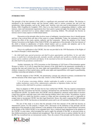 Proceeding - Kuala Lumpur International Business, Economics and Law Conference Vol. 4. 
November 29 - 30, 2014. Hotel Putra, Kuala Lumpur, Malaysia. ISBN 978-967-11350-4-4 
282 
INTRODUCTION 
The principle of the best interests of the child is a significant rule associated with children. The doctrine is introduced in the twentieth century and has become widely used in various common law and civil law jurisdictions. Other principles, such as the ‘tender years’ doctrine, were also used in determination of custody (Kohm, 2008; Fitzgibbon & Campbell, 1993). Due to its clear benefit in safeguarding children’s welfare and interests, states and international organizations have been quick to grasp and apply the principle that the usage has reached a universal level in various subject matters concerning children. The principle has become an intrinsic norm in many aspects of child-related matters. 
Discussion on the principle often involves issues of ambiguity, inconclusiveness, how it should operate and how it has evolved from sole duty of the courts to a larger stakeholder. Today, the realisation of the rule requires the effort of the courts, parents, authority and the community. Before the adoption of the United Nations Convention on the Rights of the Child (UNCRC), the application of the principle of the best interests of the child is limited to adjudication of family related matters such as custody and adoption; and in the administration of criminal justice when children come into conflict with the law. 
Prior to its codification in the UNCRC, the rule was provided in the 1959 Declaration of the Rights of the Child in Principle 2 which stated that: 
“... the child shall enjoy special protection and shall be given opportunities and facilities, by law and other means, to enable him to develop physically, mentally, morally, spiritually and socially in a healthy and normal manner and in conditions of freedom and dignity. In the enactment of laws for this purpose, the best interests of the child shall be the paramount consideration.” 
Another instrument, the 1979 Convention on the Elimination of All Forms of Discrimination against Women in Article 16 (1) (d) (f) stated that best interests of the child shall be the paramount consideration in ensuring that man and women have the same rights and responsibilities as parents in matters relating to their children, irrespective of their marital status; and the same rights and responsibilities with regard to guardianship, wardship, trusteeship and adoption of children. 
With the adoption of the UNCRC, the paramountcy concept was reduced to primary consideration but with the inclusion of the whole organs of the state. Article 3 of the UNCRC provides that: 
“1. In all actions concerning children, whether undertaken by public or private social welfare institutions, courts of law, administrative authorities or legislative bodies, the best interests of the child shall be a primary consideration. 
Since its adoption in 1989, all states but two have ratified the UNCRC. This has inspired commentators to suggest that the Convention has become customary international law and therefore binds states which have not ratified the UNCRC. For dualist states, the UNCRC must be adopted by a domestic statute before it can have a legal force and this could take many years while denying children what is due to them. Nevertheless, to prove that the UNCRC as a whole has become a custom is a huge and time consuming task, and it is impossible to compel states to incorporate UNCRC into their legal framework. Hence, this study is arguing that BIC principle as codified in the UNCRC has become an international custom and it can will automatic binding effect on states. 
The aim of this study is to prove that the principle of the best interests of the child has become an international custom. For this purpose, it begins with a discussion on the definition of the principle and the application of the principle in some situations, to the adoption of the principle in the United Nations Convention on the Rights of the Child (UNCRC) in an expanded form. Next, it analyses legal impediment in the adoption of the UNCRC in some states, which prompted the need to apply the principle of the BIC as universal norms so that children protection can be enhanced and strengthened. Thus, the study moves to analyse whether the rule of the BIC has crystallised into an international custom. Then, the content of the principle and the duties of states  