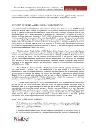 Proceeding - Kuala Lumpur International Business, Economics and Law Conference Vol. 4. 
November 29 - 30, 2014. Hotel Putra, Kuala Lumpur, Malaysia. ISBN 978-967-11350-4-4 
283 
towards children under the principle is examined. Finally, the study discuss the application of the principle in some situation to show how a customary international law would improve the protection of children. 
DEFINITION OF THE BIC AND ITS CODIFICATION IN THE UNCRC 
There is no universally accepted definition of the term ‘best interests of the child’ and so is in the UNCRC itself (Barratt and Burman, 2001). The term is subjective and can be generally referred to as the wellbeing of the child (UNHCR, 2006) or deliberation undertaken by the courts in deciding what orders might best serve the child (Children’s Bureau, 2012). This is also stated by the court in ZH (Tanzania) (FC) (Appellant) v Secretary of State for the Home Department (Respondent) [2011] UKSC 4. In doing so, the court had to consider a number of factors related to the circumstances of the child (Dausab, 2009). In practice, due to normative and cultural norms, states adopt different definitions and approaches of the rule (An-Naim, 1994) though the common attribute is the making of the best interests of the child at the very least, a primary consideration in decision- making (Hansen & Ainsworth, 2009; Walton, 1976). Proposers of children’s rights argues that the determination of a child’s best interests should be guided by the norms of the UNCRC and thus, the rights of the child should be taken into consideration (UNCRC, Article 3 (2). 
Most importantly, Article 3 of the UNCRC declares the involvement of more players other than the judiciary. The executive, administrative, legislative and other judicial personnel and quasi-judicial bodies involved in actions and decisions are required to make the BIC as a primary consideration. Such provision is an effort to guarantee that the BIC will not jeopardise actions and decisions of the agencies. Article 3 of the UNCRC expressly provides that the deliberation of the best interests of the child should take into account the rights and duties of parents, legal guardians or other legally responsible persons. In this regard, state parties are encouraged to take appropriate legislative and administrative measures to ensure that these requirements are fulfilled (Thronson, 2002). 
Under Article 3, a decision-maker has a duty to make a child’s interests a primary consideration along with other interests (Thronson, 2002). The determination of the best interests of a child requires the determination of some relevant aspects including the specific interests in question and the nature of the interests, the duration of the interests, and whether the interests are determined by subjective or objective element (Dausab, 2009); for example what is best for the child now and its effect to the future. Even though the rule is labelled as vague and unrestricted (SCR, 1996) the ambiguity of the principle has been reduced by referring to guidelines to support the decision-making process (UNHCR, 2008). 
As the BIC varies depending on a child’s situation (Zermatten, 2010) the determination will rely on not only the law but also culture and religion (An-Naim, 1994). The subjective element that exists is only in determining what is in the best interests of the child but not in making the rule as a substantive right that guarantees the application of the principle whenever a decision concerning children is to be taken (Zermatten, 2010). The BIC rule is not about the outcome per se but concerns with the process of reaching the decision and it does not require a decision-maker to be in complete agreement with the child’s interests (Tobin, 2009). Thus, greater emphasis should be placed on the requirement to make the best interests of the child a primary consideration when greater impact and implication is expected from a decision (S.C.R, 1999). 
Article 3 of the UNCRC provides the following: 
“1. In all actions concerning children, whether undertaken by public or private social welfare institutions, courts of law, administrative authorities or legislative bodies, the best interests of the child shall be a primary consideration. 
2. States Parties undertake to ensure the child such protection and care as is necessary for his or her well-being, taking into account the rights and duties of his or her parents, legal guardians, or  
