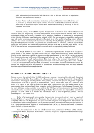 Proceeding - Kuala Lumpur International Business, Economics and Law Conference Vol. 4. 
November 29 - 30, 2014. Hotel Putra, Kuala Lumpur, Malaysia. ISBN 978-967-11350-4-4 
284 
other individuals legally responsible for him or her, and, to this end, shall take all appropriate legislative and administrative measures. 
3. States Parties shall ensure that the institutions, services and facilities responsible for the care or protection of children shall conform with the standards established by competent authorities, particularly in the areas of safety, health, in the number and suitability of their staff, as well as competent supervision.” 
Note that Article 3 of the UNCRC requires the application of the rule in every action and decision all organs of states, i.e. the judiciary, executive and legislature. It also requires states to put their effort in taking coordinated actions and decisions (Zermatten, 2010). States are responsible to ensure that all decisions and action affecting children are made based on the principle of BIC. The provision shows that children need special care and usually have unique needs and that is why adults have to be careful in handling matters affecting children. Due to their immaturity, lack of experience and ability (Woolf, 2003) the special needs is justified and they should be protected at all times. To guarantee that children will not be victimised, states are responsible to ensure that their decision and conduct are guided by the principle of the BIC as provided under Article 3 of the UNCRC that has become more prominent and extensive in terms of responsibility or duty laid down. 
Even though the UNCRC was dubbed as a comprehensive protection for children of all background/ group/ society, it will not have any power unless states give it legal power domestically but the power will be affected by the reservations, and by the incorporation and transformation of the UNCRC as part of national laws. States accession and ratification will be meaningful after they take effort to implement the UNCRC and remove legal obstacles to such implementation. This study believes that customary international law is a functional instrument for improving the protection of children when states failed to give effect to the UNCRC. As such, it will argue that the principle of BIC as enshrined in Article 3 has become an international custom. By proving that the principle of the best interests of the child has attained customary status, this study hopes to convince states of their obligation under the rule. 
FUNDAMENTALLY NORM CREATING CHARACTER. 
In order to prove that Article 3 of the UNCRC has become a customary international law, this study shows that the article has satisfied the three conditions: i) a fundamentally norm-creating character; ii) widespread and representative state support including affected states; and iii) consistent state practice and general acceptance and recognition of the rule as specified by the International Court of Justice in the North Sea Continental Shelf Cases (ICJ, 1969). In that case the court was posed with a question of which law should apply in the determination of the continental shelf of the competing parties ie the Germany, Netherlands and Denmark. Here the court deliberates on the possibility of an article in the 1958 Geneva Convention on the Continental Shelf, specifically on the equidistance principle by looking at whether the convention has expressed the equidistance principle “..in such a form as to manifest the convention’s intent to have the principle generate a rule of customary law..?” (D’Amato, 1970). 
To be ‘of a fundamentally norm-creating character’, the provision of Article 3 must be capable of forming the basis of a general rule of law. This means that state parties and non-state parties must demonstrate compatible behaviour with the provision and opinio juris of its obligation under the provision. This element ‘of a fundamentally norm-creating character’ can be proved as follows:i. The expression of the principle in Article 3 is in a form that manifest the intention of the legislators of the UNCRC for the principle to form a customary rule or the basis of general rule of law. 
Here, this study relies on the rule called manifest intent, as Professor D’Amato (1970) called it. According to D’Amato, the court in the North Sea Continental Shelf Cases has pronounced a new methodology  