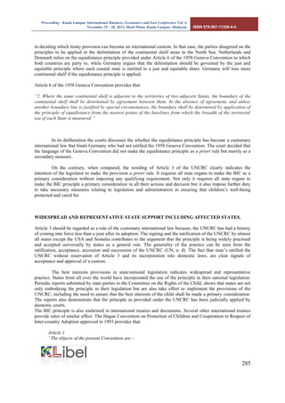 Proceeding - Kuala Lumpur International Business, Economics and Law Conference Vol. 4. 
November 29 - 30, 2014. Hotel Putra, Kuala Lumpur, Malaysia. ISBN 978-967-11350-4-4 
285 
in deciding which treaty provision can become an international custom. In that case, the parties disagreed on the principles to be applied in the delimitation of the continental shelf areas in the North Sea. Netherlands and Denmark relies on the equidistance principle provided under Article 6 of the 1958 Geneva Convention to which both countries are party to, while Germany argues that the delimitation should be governed by the just and equitable principle where each coastal state is entitled to a just and equitable share. Germany will lose more continental shelf if the equidistance principle is applied. 
Article 6 of the 1958 Geneva Convention provides that: 
“2. Where the same continental shelf is adjacent to the territories of two adjacent States, the boundary of the continental shelf shall be determined by agreement between them. In the absence of agreement, and unless another boundary line is justified by special circumstances, the boundary shall be determined by application of the principle of equidistance from the nearest points of the baselines from which the breadth of the territorial sea of each State is measured.” 
In its deliberation the courts discusses the whether the equidistance principle has become a customary international law that binds Germany who had not ratified the 1958 Geneva Convention. The court decided that the language of the Geneva Convention did not make the equidistance principle as a priori rule but merely as a secondary measure. 
On the contrary, when compared, the wording of Article 3 of the UNCRC clearly indicates the intention of the legislator to make the provision a priori rule. It requires all state organs to make the BIC as a primary consideration without imposing any qualifying requirement. Not only it requires all state organs to make the BIC principle a primary consideration in all their actions and decision but it also impose further duty to take necessary measures relating to legislation and administration in ensuring that children’s well-being protected and cared for. 
WIDESPREAD AND REPRESENTATIVE STATE SUPPORT INCLUDING AFFECTED STATES. 
Article 3 should be regarded as a rule of the customary international law because, the UNCRC has had a history of coming into force less than a year after its adoption. The signing and the ratification of the UNCRC by almost all states except the USA and Somalia contributes to the argument that the principle is being widely practised and accepted universally by states as a general rule. The generality of the practice can be seen from the ratification, acceptance, accession and succession of the UNCRC (UN, n. d). The fact that state’s ratified the UNCRC without reservation of Article 3 and its incorporation into domestic laws, are clear signals of acceptance and approval of a custom. 
The best interests provisions in state/national legislation indicates widespread and representative practice. States from all over the world have incorporated the use of the principle in their national legislation. Periodic reports submitted by state parties to the Committee on the Rights of the Child, shows that states are not only embodying the principle in their legislation but are also take effort to implement the provisions of the UNCRC, including the need to ensure that the best interests of the child shall be made a primary consideration. The reports also demonstrate that the principle as provided under the UNCRC has been judicially applied by domestic courts. 
The BIC principle is also enshrined in international treaties and documents. Several other international treaties provide rules of similar effect. The Hague Convention on Protection of Children and Cooperation in Respect of Inter-country Adoption approved in 1993 provides that: 
Article 1 
“The objects of the present Convention are –  