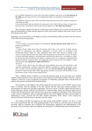 Proceeding - Kuala Lumpur International Business, Economics and Law Conference Vol. 4. 
November 29 - 30, 2014. Hotel Putra, Kuala Lumpur, Malaysia. ISBN 978-967-11350-4-4 
286 
a) to establish safeguards to ensure that intercountry adoptions take place in the best interests of the child and with respect for his or her fundamental rights as recognised in international law;” 
Article 4 
“An adoption within the scope of the Convention shall take place only if the competent authorities of the State of origin – 
b) have determined, after possibilities for placement of the child within the State of origin have been given due consideration, that an intercountry adoption is in the child's best interests;” 
This Convention regulates the manner in which inter-country adoption can be carried out and imposes the duty and responsibility on states and their agencies to allow inter-country adoption when such a move is in the best interests of the child. 
Meanwhile, the UN Convention on the Rights of a Person with Disabilities 2006, provides for the best interests of the child in the following manner: 
Article 7 
“2. In all actions concerning children with disabilities, the best interests of the child shall be a primary consideration.” 
Article 12 
“4. States Parties shall ensure that all measures that relate to the exercise of legal capacity provide for appropriate and effective safeguards to prevent abuse in accordance with international human rights law. Such safeguards shall ensure that measures relating to the exercise of legal capacity respect the rights, will and preferences of the person, are free of conflict of interest and undue influence, are proportional and tailored to the person’s circumstances, apply for the shortest time possible and are subject to regular review by a competent, independent and impartial authority or judicial body. The safeguards shall be proportional to the degree to which such measures affect the person’s rights and interests.” 
Article 23 
“2. States Parties shall ensure the rights and responsibilities of persons with disabilities, with regard to guardianship, wardship, trusteeship, adoption of children or similar institutions, where these concepts exist in national legislation; in all cases the best interests of the child shall be paramount. States Parties shall render appropriate assistance to persons with disabilities in the performance of their child-rearing responsibilities.” 
Here, a different group of children is covered and protected under as the Convention give disabled children similar protection to their best interests as that enjoyed by able-bodied children. However, a special emphasis is made due to their exceptional circumstances of vulnerabity, especially actions and decisions are made by other persons on behalf of the disabled children. 
The Committee on the Rights of the Child asserted that the provisions of the UNCRC must be given effect in harmony with the principle of the best interests and the other three guiding principles: non- discrimination, the right to life and right to participate. The text of Article 3 UNCRC suggests that the article is merely enforcing a specific method to be followed by a decision-maker. Hence, the outcome should only be reached after the best interests of the child have been given due consideration (Zermatten, 2010). The provision is also a source of substantive right as it guarantees that the rule will be applied each time a decision-maker is deliberating to reach a decision that will affect children (Zermatten, 2010). Article 3 also connotes the interaction between child, the parent or guardian, and state organs. 
The concept of the BIC also appears in six other articles of the UNCRC: Articles 9, 18, 20, 21, 37 and 40. It can be said that the BIC rule is the guiding principle of the UNCRC as it sets the norm on which other provisions shall be construed, and it influences the interpretation, application and implementation of the provisions of the Convention. Again, this supports the requirement of a fundamentally norm-creating character. 
 