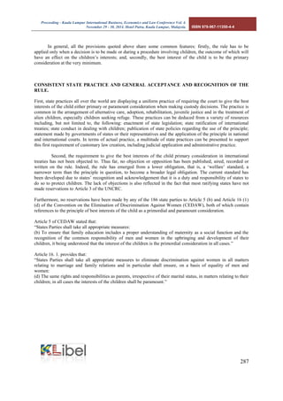 Proceeding - Kuala Lumpur International Business, Economics and Law Conference Vol. 4. 
November 29 - 30, 2014. Hotel Putra, Kuala Lumpur, Malaysia. ISBN 978-967-11350-4-4 
287 
In general, all the provisions quoted above share some common features: firstly, the rule has to be applied only when a decision is to be made or during a procedure involving children, the outcome of which will have an effect on the children’s interests; and, secondly, the best interest of the child is to be the primary consideration at the very minimum. 
CONSISTENT STATE PRACTICE AND GENERAL ACCEPTANCE AND RECOGNITION OF THE RULE. 
First, state practices all over the world are displaying a uniform practice of requiring the court to give the best interests of the child either primary or paramount consideration when making custody decisions. The practice is common in the arrangement of alternative care, adoption, rehabilitation, juvenile justice and in the treatment of alien children, especially children seeking refuge. These practices can be deduced from a variety of resources including, but not limited to, the following: enactment of state legislation; state ratification of international treaties; state conduct in dealing with children; publication of state policies regarding the use of the principle; statement made by governments of states or their representatives and the application of the principle in national and international courts. In terms of actual practice, a multitude of state practices can be presented to support this first requirement of customary law creation, including judicial application and administrative practice. 
Second, the requirement to give the best interests of the child primary consideration in international treaties has not been objected to. Thus far, no objection or opposition has been published, aired, recorded or written on the rule. Indeed, the rule has emerged from a lower obligation, that is, a ‘welfare’ standard, a narrower term than the principle in question, to become a broader legal obligation. The current standard has been developed due to states’ recognition and acknowledgement that it is a duty and responsibility of states to do so to protect children. The lack of objections is also reflected in the fact that most ratifying states have not made reservations to Article 3 of the UNCRC. 
Furthermore, no reservations have been made by any of the 186 state parties to Article 5 (b) and Article 16 (1) (d) of the Convention on the Elimination of Discrimination Against Women (CEDAW), both of which contain references to the principle of best interests of the child as a primordial and paramount consideration. 
Article 5 of CEDAW stated that: 
“States Parties shall take all appropriate measures: 
(b) To ensure that family education includes a proper understanding of maternity as a social function and the recognition of the common responsibility of men and women in the upbringing and development of their children, it being understood that the interest of the children is the primordial consideration in all cases.” 
Article 16. 1. provides that: 
“States Parties shall take all appropriate measures to eliminate discrimination against women in all matters relating to marriage and family relations and in particular shall ensure, on a basis of equality of men and women: 
(d) The same rights and responsibilities as parents, irrespective of their marital status, in matters relating to their children; in all cases the interests of the children shall be paramount.”  