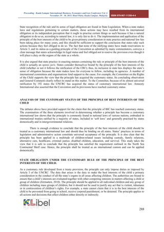Proceeding - Kuala Lumpur International Business, Economics and Law Conference Vol. 4. 
November 29 - 30, 2014. Hotel Putra, Kuala Lumpur, Malaysia. ISBN 978-967-11350-4-4 
288 
State recognition of the rule and its sense of legal obligation are found in State Legislation. When a state makes laws and regulations pertaining to certain matters, those actions may have resulted from its international obligation or its independent perception that it ought to practise certain things as such because it has a natural obligation to do so as, according to natural law, it is only fair to do it. The implementation and application of the principle of the best interests of the child to be given primary consideration in state practice and national law has been taking place for many years, and this should be sufficient to support the conclusion that states take such actions because they feel obliged to do so. The fact that none of the ratifying states have made reservations to Article 3, and its status as a guiding principle of the Convention as admitted by many commentators, conveys a clear message that states acknowledge its legal status and feel obliged not to reserve the provision even though it will place a duty on the organs of the state as a whole. 
It is also argued that state practice in enacting statutes containing the rule or principle of the best interests of the child is actually an opinio juris. States consider themselves bound by the principle of the best interests of the child (whether or not it follows the ratification of the CRC); thus, its inclusion in state law displays the state’s sense of obligation because the state makes laws for everyone to follow, including its agencies. A number of international committees and organisations lend support to the cause. For example, the Committee on the Rights of the Child supports the view that the principle has acquired the customary status. Its concluding observation and General Comment clearly reflect its stand on this matter. To the Committee, because of its almost universal ratification by 192 states the UNCRC has acquired the status of customary international law. Amnesty International also asserted that the Convention and its provisions have reached customary status. 
ANALYSIS OF THE CUSTOMARY STATUS OF THE PRINCIPLE OF BEST INTERESTS OF THE CHILD 
The debates above have provided support for the claim that the principle of BIC has reached customary status. The examination of the three elements involved in determining whether a principle has become a customary international law shows that the principle is commonly found in national laws of various nations, embodied in international treaties ratified by a majority of states, included in ‘soft laws’ and generally practised by states domestically and in intergovernmental relations. 
There is enough evidence to conclude that the principle of the best interests of the child should be treated as a customary international law and should thus be binding on all states. States’ practices in terms of legislation and administrative action constitute universal acceptance of the principle. It is also clear that the principle has been applied in a multitude of children-related issues including custody, family relations, alternative care, healthcare, criminal justice, disabled children, education, and survival. This study takes the view that it is safe to conclude that the principle has satisfied the requirement outlined in the North Sea Continental Shelf case. Hence, the principle shall be treated as an international custom and can be applied domestically. 
STATE OBLIGATION UNDER THE CUSTOMARY RULE OF THE PRINCIPLE OF THE BEST INTERESTS OF THE CHILD. 
As a customary rule developed from a treaty provision, the principle can only impose duties as imposed by Article 3 of the UNCRC. The duty that arises is the duty to make the best interests of the child a primary consideration in the conduct of all the state’s organs in all areas affecting children. The authorities are bound to ensure that a child’s interests are evaluated together with other competing interests in matters affecting a child or group of children (Zermatten, 2010). The principle should be applied to all individual children and any group of children including mass groups of children, but it should not be used to justify any act that is violent, inhumane or in contravention of children’s rights. For example, a state cannot claim that it is in the best interests of the child to be prevented from going to school, receive corporal punishment, or be detained. The principle applies to all actions and decisions that affect children either directly or indirectly.  