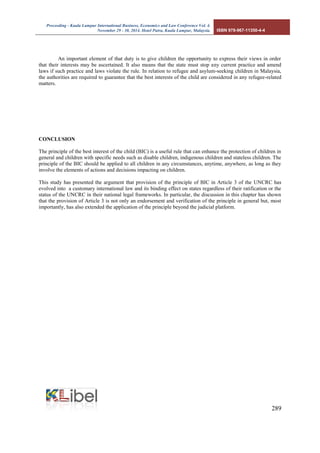 Proceeding - Kuala Lumpur International Business, Economics and Law Conference Vol. 4. 
November 29 - 30, 2014. Hotel Putra, Kuala Lumpur, Malaysia. ISBN 978-967-11350-4-4 
289 
An important element of that duty is to give children the opportunity to express their views in order that their interests may be ascertained. It also means that the state must stop any current practice and amend laws if such practice and laws violate the rule. In relation to refugee and asylum-seeking children in Malaysia, the authorities are required to guarantee that the best interests of the child are considered in any refugee-related matters. 
CONCLUSION 
The principle of the best interest of the child (BIC) is a useful rule that can enhance the protection of children in general and children with specific needs such as disable children, indigenous children and stateless children. The principle of the BIC should be applied to all children in any circumstances, anytime, anywhere, as long as they involve the elements of actions and decisions impacting on children. 
This study has presented the argument that provision of the principle of BIC in Article 3 of the UNCRC has evolved into a customary international law and its binding effect on states regardless of their ratification or the status of the UNCRC in their national legal frameworks. In particular, the discussion in this chapter has shown that the provision of Article 3 is not only an endorsement and verification of the principle in general but, most importantly, has also extended the application of the principle beyond the judicial platform. 
 