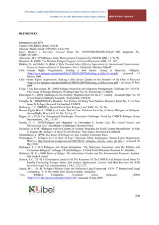 Proceeding - Kuala Lumpur International Business, Economics and Law Conference Vol. 4. 
November 29 - 30, 2014. Hotel Putra, Kuala Lumpur, Malaysia. ISBN 978-967-11350-4-4 
300 
REFERENCES 
Immigration Act 1959 
Statute of the Office of the UNHCR. 
Iskandar Abdul Hamid v PP (2005) 6 CLJ 505 
Hunt- Matthes v Secretary General (Case No. UNDT/NBI/2010/054/UNAT/1680, Judgment No. UNDT/2013/085). 
Alexander, M. (1999) Refugee Status Determination Conducted by UNHCR. IJRL 11 (2) 252. 
Bianchini, K. (2010) The Mandate Refugee Program: A Critical Discussion. IJRL, 22: 367. 
Blokker, N. and Muller, S. (Eds). (1994). Towards More Effective Supervision by International Organisations: Essays in Honour of Henry G. Schermers. Vol. 1. Dordrecht: Martinus Nijhoff. 
Chin Human Rights Organisation. Seeking a Safe haven: Living in Insecurity: Malaysia. <http://www.refugees.org/uploadedfiles/CHRO%200706Seeking_a_Safe_Haven.pdf >accessed 13 January 2009 
Chin Human Rights Organisation. Seeking a Safe haven: Update on the Situation of the Chin in Malaysia <http://www.refugees.org/uploadedfiles/CHRO%200706Seeking_a_Safe_Haven.pdf > accessed 20 May 2008. 
Crisp, J. and Dessalegne, D. (2002) Refugee Protection and Migration Management: Challenge for UNHCR. New Issues in Refugee Research, Working Paper No. 64. Switzerland : UNHCR. 
Dauvergne, C. (2003) Challenges to Sovereignty: Migration laws for the 21st Century’. Research Paper No. 92 in New Issues in Refugee Research . Switzerland: UNHCR . 
Forsythe, D. (2001)UNHCR's Mandate: The Politics Of Being Non-Political. Research Paper No. 33 In New Issues In Refugee Research Switzerland: UNHCR 
Hathaway, J. C. (2002)Who Should Watch Over Refugee Law? FMR: 14 , 23- 26. 
Human Rights Watch. (2004) Aceh Under Martial Law: Problems Faced by Acehnese Refugees in Malaysia. Human Rights Watch Vol. 16. No. 5 (C) p. 12. 
Kagan, M. (2005) The Beleaguered Gatekeeper: Protection Challenges Posed by UNHCR Refugee Status Determination. IJRL, 18: 307. 
Martin, D. A. (1997)‘Refugees and Migration’ in Christopher C. Joyner (Ed), The United Nations and International Law. Great Britain: Cambridge University Press. 
Melander, G. (1987) Refugees with No Country of Asylum: Strategies for Third-Country Resettlement’ in John R. Rogge (ed), ‘Refugee: A Third World Dilemma’ New |Jersey: Rowman & Littlefield. 
Muntarbhorn, V. (1992) The Status Of Refugees In Asia. London: Clarendon Press. 
Palaniappan, Y. Refugees Live in State of Fear’. Myanmar Ethnic Rohingyans Human Rights Organisation Malaysia http://merhrom.wordpress.com?2007/06/21/ refugees- live-in- state- of- fear > accessed 20 May 2008. 
Rachagan, S. (1987) Refugees and Illegal Immigrants: The Malaysian Experience with the Filipino and Vietnamese Refugees’ in Rogge J R (ed) Refugees: A Third World Dilemma. Rowman & Littlefield,. 
Robinson, W. C. (2000) Terms of Refuge: The Indochinese Exodus and The International Response. London: Zed Books Limited. 
Simeon, J. C. (2010) A Comparative Analysis Of The Response Of The UNHCR And Industrialized States To Rapidly Fluctuating Refugee Status And Asylum Applications: Lessons And Best Practices For RSD Systems Design And Administration. I.J.R.L. 22 (1) 72. 
Supaat, D. I. (2013) ‘Refugee Children Under the Malaysian Legal Framework’ UUM 7th International Legal Conference, 13- 14 November 2013 (Kuala Lumpur, Malaysia). 
TAC, ‘UNHCR Complaint’, Treatment Action Campaign (2008) <http://www.tac.org.za/community/node/2425> accessed 18 July 2009.  