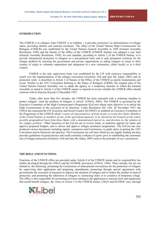 Proceeding - Kuala Lumpur International Business, Economics and Law Conference Vol. 4. 
November 29 - 30, 2014. Hotel Putra, Kuala Lumpur, Malaysia. ISBN 978-967-11350-4-4 
292 
INTRODUCTION 
The UNHCR is to refugees what UNICEF is to children - it provides protection via determination of refugee status, providing shelters and material assistance. The office of the United Nations High Commissioner for Refugees (UNHCR) was established by the United Nations General Assembly in 1949 (General Assembly Resolution, 1949) and the Statute of the Office of the UNHCR (UNHCR Statute) was adopted a year later (General Assembly Resolution, 1950). Its core mandate, according to Article 2 of the UNHCR Statute, is to provide international protection to refugees on a non-political basis and to seek permanent solutions for the refugee problem by assisting the government and private organisations in aiding refugees to return to their country of origin or voluntary repatriation and integration in a new community, either locally or in a third country. 
UNHCR is the only supervisory body ever established by the UN with exclusive responsibility to watch over the implementation of the refugee convention (Goodwin- Gill and Jane Mc Adam, 2007) and its protection work is described in Article 2 of Statute of the Office of the UNHCR as purely humanitarian and social. Similar to the 1951 Convention Relating to the Status of Refugees (CRSR), the original plan of the United Nations General Assembly was to adopt the agency as a temporary measure in which the General Assembly as stated in Article 5 of the UNHCR statute is required to review whether the UNHCR office should continue with its function beyond 31 December 1953. 
Today, after more than five decades, the UNHCR has been entrusted with a widening mandate to protect refugees ‘until the problem of refugees is solved’ (UNGA, 2003). The UNHCR is governed by the Executive Committee of the High Commissioner's Programme (ExCom) whose main objective is to advise the High Commissioner in the execution of its functions. Under Resolution XII 1166, 26 November 1957, the UNGA has requested the UN Economic and Social Council (ECOSOC) to establish an Executive Committee of the Programme of the UNHCR which ‘consist of representatives of from twenty to twenty-five States Members of the United Nations or members of any of the specialized agencies, to be elected by the Council on the widest possible geographical basis from those States with a demonstrated interest in, and devotion to, the solution of the refugee problem’. Other functions of the ExCom are to review funds, to authorise appeals for funds and approve proposed budgets, and to advise and approve refugee assistance programmes. The ExCom has also produced various documents including reports, summaries and Conclusions, to guide states in putting the 1951 Convention and its Protocols into practice. The Conclusions are soft laws which are not legally binding but they provides guidelines of good practice and could constitute evidence of opinio juris in establishing the customary rule of refugee protection (Goodwin- Gill and Jane Mc Adam, 2007) such as the principle of non- refoulement. 
THE ROLE AND FUNCTIONS 
Functions of the UNHCR office are provided under Article 8 of the UNHCR statute and its responsibility has further developed through the UNGA and the ECOSOC provisions (UNGA, 1994). These include, but are not limited to, the following: promoting the Conclusions of international conventions for the protection of refugees by supervising their application and proposing amendments; promoting through special agreements with governments the execution of measures to improve the situation of refugees and to reduce the number in need of protection; and promoting the admission of refugees to contracting states or to countries of temporary refuge. The office is also responsible for promoting activities relating to the application to national laws and regulations that would benefit refugees. By virtue of Article 3 of the UNHCR statute, UNGA and ECOSOC may, through  