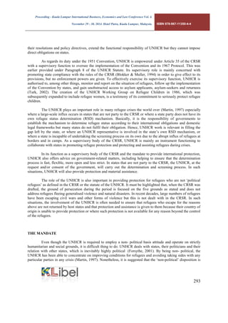 Proceeding - Kuala Lumpur International Business, Economics and Law Conference Vol. 4. 
November 29 - 30, 2014. Hotel Putra, Kuala Lumpur, Malaysia. ISBN 978-967-11350-4-4 
293 
their resolutions and policy directives, extend the functional responsibility of UNHCR but they cannot impose direct obligations on states. 
As regards its duty under the 1951 Convention, UNHCR is empowered under Article 35 of the CRSR with a supervisory function to oversee the implementation of the Convention and its 1967 Protocol. This was earlier provided under Paragraph 8 of the UNHCR Statute. Its supervisory role is mainly concerned with promoting state compliance with the rules of the CRSR (Blokker & Muller, 1994) in order to give effect to its provisions, but no enforcement powers are given. To effectively exercise its supervisory function, UNHCR is authorised to, among other things, monitor and report on the situation of refugees, follow up the implementation of the Convention by states, and gain unobstructed access to asylum applicants, asylum-seekers and returnees (Turk, 2002). The creation of the UNHCR Working Group on Refugee Children in 1986, which was subsequently expanded to include refugee women, is a testimony of its commitment to seriously protect refugee children. 
The UNHCR plays an important role in many refugee crises the world over (Martin, 1997) especially where a large-scale influx occurs in states that are not party to the CRSR or where a state party does not have its own refugee status determination (RSD) mechanism. Basically, it is the responsibility of governments to establish the mechanism to determine refugee status according to their international obligations and domestic legal frameworks but many states do not fulfil their obligation. Hence, UNHCR work is relevant in filling the gap left by the state, or where an UNHCR representative is involved in the state’s own RSD mechanism, or where a state is incapable of undertaking the screening process on its own due to the abrupt influx of refugees at borders and in camps. As a supervisory body of the CRSR, UNHCR is mainly an instrument functioning to collaborate with states in promoting refugee protection and protecting and assisting refugees during crises. 
In its function as a supervisory body of the CRSR and the mandate to provide international protection, UNHCR also offers advice on government-related matters, including helping to ensure that the determination process is fast, flexible, more open and less strict. In states that are not party to the CRSR, the UNHCR, at the request and/or consent of the government, will carry out the determination and screening process. In such situations, UNHCR will also provide protection and material assistance. 
The role of the UNHCR is also important in providing protection for refugees who are not ‘political refugees’ as defined in the CRSR or the statute of the UNHCR. It must be highlighted that, when the CRSR was drafted, the ground of persecution during the period is focused on the five grounds as stated and does not address refugees fleeing generalised violence and natural disasters. In recent decades, large numbers of refugees have been escaping civil wars and other forms of violence but this is not dealt with in the CRSR. In such situations, the involvement of the UNHCR is often needed to ensure that refugees who escape for the reasons above are not returned by host states and that protection and assistance is given to them because their country of origin is unable to provide protection or where such protection is not available for any reason beyond the control of the refugees. 
THE MANDATE 
Even though the UNHCR is required to employ a non- political basis attitude and operate on strictly humanitarian and social grounds, it is difficult thing to do. UNHCR deals with states, their politicians and their relation with other states, which is inevitably highly political (Forsythe, 2001). By being non- political, the UNHCR has been able to concentrate on improving conditions for refugees and avoiding taking sides with any particular parties in any crisis (Martin, 1997). Nonetheless, it is suggested that the ‘non-political’ disposition is  