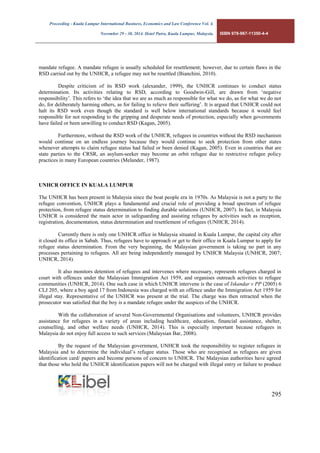 Proceeding - Kuala Lumpur International Business, Economics and Law Conference Vol. 4. 
November 29 - 30, 2014. Hotel Putra, Kuala Lumpur, Malaysia. ISBN 978-967-11350-4-4 
295 
mandate refugee. A mandate refugee is usually scheduled for resettlement; however, due to certain flaws in the RSD carried out by the UNHCR, a refugee may not be resettled (Bianchini, 2010). 
Despite criticism of its RSD work (alexander, 1999), the UNHCR continues to conduct status determination. Its activities relating to RSD, according to Goodwin-Gill, are drawn from ‘negative responsibility’. This refers to ‘the idea that we are as much as responsible for what we do, as for what we do not do, for deliberately harming others, as for failing to relieve their suffering’. It is argued that UNHCR could not halt its RSD work even though the standard is well below international standards because it would feel responsible for not responding to the gripping and desperate needs of protection, especially when governments have failed or been unwilling to conduct RSD (Kagan, 2005). 
Furthermore, without the RSD work of the UNHCR, refugees in countries without the RSD mechanism would continue on an endless journey because they would continue to seek protection from other states whenever attempts to claim refugee status had failed or been denied (Kagan, 2005). Even in countries that are state parties to the CRSR, an asylum-seeker may become an orbit refugee due to restrictive refugee policy practices in many European countries (Melander, 1987). 
UNHCR OFFICE IN KUALA LUMPUR 
The UNHCR has been present in Malaysia since the boat people era in 1970s. As Malaysia is not a party to the refugee convention, UNHCR plays a fundamental and crucial role of providing a broad spectrum of refugee protection, from refugee status determination to finding durable solutions (UNHCR, 2007). In fact, in Malaysia UNHCR is considered the main actor in safeguarding and assisting refugees by activities such as reception, registration, documentation, status determination and resettlement of refugees (UNHCR, 2014). 
Currently there is only one UNHCR office in Malaysia situated in Kuala Lumpur, the capital city after it closed its office in Sabah. Thus, refugees have to approach or get to their office in Kuala Lumpur to apply for refugee status determination. From the very beginning, the Malaysian government is taking no part in any processes pertaining to refugees. All are being independently managed by UNHCR Malaysia (UNHCR, 2007; UNHCR, 2014). 
It also monitors detention of refugees and intervenes where necessary, represents refugees charged in court with offences under the Malaysian Immigration Act 1959, and organises outreach activities to refugee communities (UNHCR, 2014). One such case in which UNHCR intervene is the case of Iskandar v PP (2005) 6 CLJ 205, where a boy aged 17 from Indonesia was charged with an offence under the Immigration Act 1959 for illegal stay. Representative of the UNHCR was present at the trial. The charge was then retracted when the prosecutor was satisfied that the boy is a mandate refugee under the auspices of the UNHCR. 
With the collaboration of several Non-Governmental Organisations and volunteers, UNHCR provides assistance for refugees in a variety of areas including healthcare, education, financial assistance, shelter, counselling, and other welfare needs (UNHCR, 2014). This is especially important because refugees in Malaysia do not enjoy full access to such services (Malaysian Bar, 2008). 
By the request of the Malaysian government, UNHCR took the responsibility to register refugees in Malaysia and to determine the individual’s refugee status. Those who are recognised as refugees are given identification card/ papers and become persons of concern to UNHCR. The Malaysian authorities have agreed that those who hold the UNHCR identification papers will not be charged with illegal entry or failure to produce  