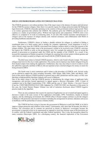 Proceeding - Kuala Lumpur International Business, Economics and Law Conference Vol. 4. 
November 29 - 30, 2014. Hotel Putra, Kuala Lumpur, Malaysia. ISBN 978-967-11350-4-4 
297 
ISSUES AND PROBLEMS RELATING TO UNHCR IN MALAYSIA 
The UNHCR operation is not without problem. One of the major issues is the absence of express and real power for the UNHCR to protect refugees. Since there is no specific regime for refugee protection under the Malaysian legal framework, UNHCR is basically operating on the courtesy of the government without legal ground. There is no written agreement that authorise the UNHCR. The authority gives the UNHCR oral permission out of courtesy as a matter of government policy. Without real legal power and cooperation, UNHCR work is less effective as compared to its work in contracting states. It can only offer limited assistance and protection to refugees such as the issuance of refugee identity card; material assistance; and collaboration with NGOs in providing healthcare and education. 
Furthermore, UNHCR’s choice in finding a durable solution for refugees is confined to finding a resettlement place at a third country and to arrange for voluntary repatriation. Local integration is never a choice. Hence, many times the UNHCR is prevented from finding a solution which is in the best interests of the refugee children. The other major issue is the government’s refusal to be involved in any UNHCR’s activities but expects the UNHCR to work on the government’s term. For example the authority refuses to accept the ground of persecution as recognised under the CRSR and the mandate of the UNHCR. As a result, it has accused the organisation of blatant recognition of refugees by asserting that asylum seekers without genuine and valid claim are simply accepted as refugees and issued with the UNHCR identity cards. 
The third issue relates to limited UNHCR presence, which is only found in Kuala Lumpur. This means refugees must travel to the city to make application. The journey and its expenses may hinder refugees living far from Kuala Lumpur form making the application. Furthermore, they may also refuse to travel in order to avoid the authorities especially members of RELA who are reported to have extorted refugees for money in return for being arrested (CHRO). 
The fourth issue is more contentious and it relates to the procedure of UNHCR work. Several works can be referred to support the claim including Alexander, 1999; Kagan, 2006; Pallis, 2004; and Morris, 1997. Each of this article analyses UNHCR problem in general and in other jurisdiction and this study is of the view that there is high possibility that those setbacks also occur in Malaysia. 
One of the major claims is that the UNHCR practice in determining the refugee status of applicants lacks transparency and provides limited opportunity to appeal against a decision (Alexander, 1999). A letter of complaint sent to the High Commissioner (TAC, 2008) and the case of Hunt- Matthes v Secretary General (Case No. UNDT/NBI/2010/054/UNAT/1680, Judgment No. UNDT/2013/085) are illustrative of this point. In this case, the United Nations Dispute Tribunal was told of numerous disclosures about UNHCR negative practice made by the Appellant. 
There are also complaints that reasons for rejection of application are not revealed and appeal against a decision is made to the same avenue of first application (Alexander, 1999). Nonetheless, despite its limited capacity, and the challenging environment, the UNHCR office in Kuala Lumpur continues to provide refugees in Malaysia with protection and material assistance including the arrangement for primary education and access to healthcare with the partnership of various voluntary bodies. 
The UNHCR has been trying to convince the government of Malaysia to ratify the CRSR, in its bid to improve refugee protection and condition in the country. Unfortunately, after more than 40 decades, the effort is fruitless. The convention and its contents are perceived as threats to Malaysia’s sovereignty because the government is expected to bow to its requirements as opposed to local laws because some of the provisions are in conflict with the Federal Constitution and other Federal legislation. This is also the perception shared by many countries (Dauvergne, 2003). As a developing country, the financial implication of the Convention  