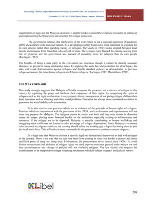 Proceeding - Kuala Lumpur International Business, Economics and Law Conference Vol. 4. 
November 29 - 30, 2014. Hotel Putra, Kuala Lumpur, Malaysia. ISBN 978-967-11350-4-4 
298 
requirements is huge and the Malaysia economy is unable to take in incredible expenses forecasted in setting up and implementing the framework and structure for refugee protection. 
The government believes that ratification of the Convention is not a national aspiration (Vasudevan, 2007) and contrary to the national interest. As a developing country Malaysia is more interested in investing for its own citizens rather than spending money on refugees. Previously in 1970 clashes erupted between local people and refugees from Indochina who arrived in boats. The refugees were blamed for causing soaring price rise of groceries and the government was accused of providing more for refugees than its own people (Rachagan, 1987). 
The benefits of being a state party to the convention are enormous though it cannot be directly assessed. However, as proved in many contracting states, by applying the same law and protection for all refugees, the state will avoid discrimination against refugees and double standard policies as demonstrated in previous refugee occasions; the Indochinese refugees and Filipino refugees (Rachagan, 1987; Muntabhorn, 1992). 
THE WAY FORWARD 
This study strongly suggests that Malaysia officially recognise the presence and existence of refugee in this country by regulating the group and facilitate their enjoyment of their rights. By recognising the rights of refugees such as the right to education, it may prevent direct consequences of not giving refugee children their basic education such as illiteracy and other social problems. Education has always been considered as a factor to guarantee the social stability of a community. 
It is also vital to stop practices which are in violation of the principle of human rights of refugees. Practices which are inconsistent with the provisions of the CRSR, such as detention and imprisonment will not serve any purpose for Malaysia. The refugees cannot be easily sent back and they may remain in detention centre for longer, placing more financial burden on the authorities especially relating to infrastructure and resources. If the refugee are to be deported, Malaysia is actually contributing to human trafficking and smuggling since traffickers are known to take advantage of refugee deportations. Since Malaysia’s economy relies so much on migrants workers, the country should utilise the working age refugees by letting them to join the local work force. This will make it more reasonable for the government to combat economic migrants. 
It is high time that Malaysia devises a specific legal and institutional framework to deal with refugees in the country. There is no way that we can stop them from coming in since our border is porous and many unofficial point of entry are being used. Furthermore, the phenomenon never ceases since 1970s. To avoid further mistreatment and violation of refugee rights, we need express protection granted under written law and thus inconsistencies and change of policies will not victimise refugees. The law should also requires the establishment of an independent refugee screening mechanism which is subject to appeal and judicial review. 
 