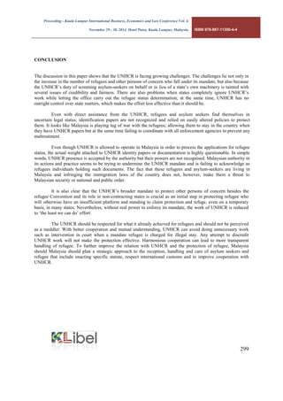 Proceeding - Kuala Lumpur International Business, Economics and Law Conference Vol. 4. 
November 29 - 30, 2014. Hotel Putra, Kuala Lumpur, Malaysia. ISBN 978-967-11350-4-4 
299 
CONCLUSION 
The discussion in this paper shows that the UNHCR is facing growing challenges. The challenges lie not only in the increase in the number of refugees and other persons of concern who fall under its mandate, but also because the UNHCR’s duty of screening asylum-seekers on behalf or in lieu of a state’s own machinery is tainted with several issues of credibility and fairness. There are also problems when states completely ignore UNHCR’s work while letting the office carry out the refugee status determination; at the same time, UNHCR has no outright control over state matters, which makes the effort less effective than it should be. 
Even with direct assistance from the UNHCR, refugees and asylum seekers find themselves in uncertain legal status; identification papers are not recognized and relied on easily altered policies to protect them. It looks like Malaysia is playing tug of war with the refugees; allowing them to stay in the country when they have UNHCR papers but at the same time failing to coordinate with all enforcement agencies to prevent any maltreatment. 
Even though UNHCR is allowed to operate in Malaysia in order to process the applications for refugee status, the actual weight attached to UNHCR identity papers or documentation is highly questionable. In simple words, UNHCR presence is accepted by the authority but their powers are not recognised. Malaysian authority in its actions and practice seems to be trying to undermine the UNHCR mandate and is failing to acknowledge as refugees individuals holding such documents. The fact that these refugees and asylum-seekers are living in Malaysia and infringing the immigration laws of the country does not, however, make them a threat to Malaysian security or national and public order. 
It is also clear that the UNHCR’s broader mandate to protect other persons of concern besides the refugee Convention and its role in non-contracting states is crucial as an initial step in protecting refugee who will otherwise have an insufficient platform and standing to claim protection and refuge, even on a temporary basis, in many states. Nevertheless, without real power to enforce its mandate, the work of UNHCR is reduced to ‘the least we can do’ effort. 
The UNHCR should be respected for what it already achieved for refugees and should not be perceived as a meddler. With better cooperation and mutual understanding, UNHCR can avoid doing unnecessary work such as intervention in court when a mandate refugee is charged for illegal stay. Any attempt to discredit UNHCR work will not make the protection effective. Harmonious cooperation can lead to more transparent handling of refugee. To further improve the relation with UNHCR and the protection of refugee, Malaysia should Malaysia should plan a strategic approach to the reception, handling and care of asylum seekers and refugee that include enacting specific statute, respect international customs and to improve cooperation with UNHCR. 
 