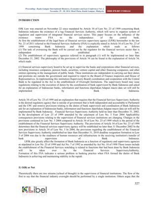 Proceeding - Kuala Lumpur International Business, Economics and Law Conference Vol. 4. 
November 29 - 30, 2014. Hotel Putra, Kuala Lumpur, Malaysia. ISBN 978-967-11350-4-4 
327 
INTRODUCTION 
OJK Law was enacted on November 22 since mandated by Article 34 of Law No. 23 of 1999 concerning Bank Indonesia indicates the existence of a tug Financial Services Authority, which will serve to organize system of regulation and supervision of integrated financial services sector. This paper focuses on the influence of the existence wants FSA to the independence of the central bank. At first the establishment of the legal basis of financial services supervisory agency (LPJK) hereinafter in the law No. 21 of 2011 referred to the Financial Services Authority (FSA) is explicitly stated in Article 34 of Law No. 23 of 1999 concerning Bank Indonesia and the explanation which reads as follows (1) The task of overseeing the Bank will be carried out by the regulator for the financial services sector that is independent and established by law. (2) The establishment of supervisory agencies referred to in paragraph (1) will be implemented no later than December 31, 2002. The philosophy of the provisions of Article 34 can be found in the explanation of Article 34, which reads: 
(1) financial services supervisory board to be set up to supervise the banks and corporations other financial services, including insurance companies, pension funds, securities, venture capital and other financing companies, and other entities operating in the management of public funds. These institutions are independent in carrying out their duties and positions are outside the government and required to report to the Board of Finance inspectors and House of Representatives. In implementing this institution (Supervisory Board) coordination and cooperation with the Central Bank to be regulated in the Act is the establishment of Oversight Institutions. The supervisory board may issue regulations relating to the execution of duties by the coordination of bank supervision by Bank Indonesia and asked for an explanation of Indonesian banks, information and functions diperlukan.Adapun macro data set will still be implemented by Bank Indonesia. Article 34 of Law No. 23 of 1999 and an explanation that requires that the Financial Services Supervisory Authority is the desired regulatory agency that is outside of government that is both independent and accountable to Parliament and the CPC and remove provisions relating to the duties of bank supervision and coordination of Bank Indonesia ask for an explanation of Indonesian banks, information and functions diperlukan.Adapun macro data set will still be implemented by Bank Indonesia. . Financial Services Supervisory Authority held no later than December 31, 2002. In the development of Law 23 of 1999 amended by the enactment of Law No. 3 Year 2004 Applicability consequences provisions relating to the supervision of financial services institutions are changing. Changes in the provisions contained in Law No. 3 2004 compared to Article 34 of Law No. 23 of 1999 which is the period of the establishment of the Financial Services Supervisory Authority. The provisions of Article 34 of Law No. 23 of 1999 determines that the financial services supervisory agency will be established no later than 31 December 2002 In the new provisions in Article 34 of Law No. 3 In 2004, the provisions regarding the establishment of the Financial Services Supervisory Authority established no later than December 31, 2010 deadline resignation formation in Law 3 of 2004 was due to the readiness of human resources and infrastructure in the receiving institution's transfer of bank supervision of Bank Indonesia. LPJK also greatly affect the formation of Bank Indonesia as a function of regulatory and supervisory agencies as stipulated in Law No. 23 of 1999 and Act No. 7 of 1992 as amended by Act No. 10 of 1998 These issues include the establishment of the Financial Services watchdog is related to functions that had been done by Bank Indonesia will be taken over by the Financial Services SupervisoryAuthority. Formation of this FSA indicates a serious problem in banking practice when FSA formed the duties of Bank Indonesia in achieving and maintaining stability in the rupiah. 
II. OJK or Not 
Theoretically there are two streams (school of thought) in the supervision of financial institutions. The flow of the first to say that the financial industry oversight should be performed by a single institution. Others argue that the  
