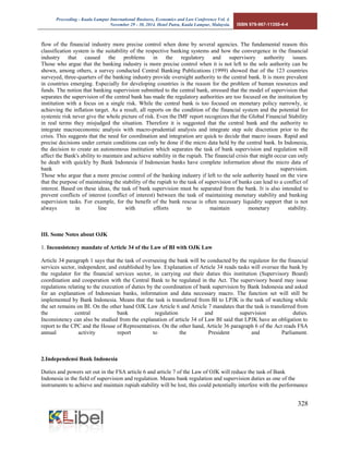 Proceeding - Kuala Lumpur International Business, Economics and Law Conference Vol. 4. 
November 29 - 30, 2014. Hotel Putra, Kuala Lumpur, Malaysia. ISBN 978-967-11350-4-4 
328 
flow of the financial industry more precise control when done by several agencies. The fundamental reason this classification system is the suitability of the respective banking systems and how the convergence in the financial industry that caused the problems in the regulatory and supervisory authority issues. Those who argue that the banking industry is more precise control when it is not left to the sole authority can be shown, among others, a survey conducted Central Banking Publications (1999) showed that of the 123 countries surveyed, three-quarters of the banking industry provide oversight authority to the central bank. It is more prevalent in countries emerging. Especially for developing countries is the reason for the problem of human resources and funds. The notion that banking supervision submitted to the central bank, stressed that the model of supervision that separates the supervision of the central bank has made the regulatory authorities are too focused on the institution by institution with a focus on a single risk. While the central bank is too focused on monetary policy narrowly, ie achieving the inflation target. As a result, all reports on the condition of the financial system and the potential for systemic risk never give the whole picture of risk. Even the IMF report recognizes that the Global Financial Stability in real terms they misjudged the situation. Therefore it is suggested that the central bank and the authority to integrate macroeconomic analysis with macro-prudential analysis and integrate step sole discretion prior to the crisis. This suggests that the need for coordination and integration are quick to decide that macro issues. Rapid and precise decisions under certain conditions can only be done if the micro data held by the central bank. In Indonesia, the decision to create an autonomous institution which separates the task of bank supervision and regulation will affect the Bank's ability to maintain and achieve stability in the rupiah. The financial crisis that might occur can only be dealt with quickly by Bank Indonesia if Indonesian banks have complete information about the micro data of bank supervision. Those who argue that a more precise control of the banking industry if left to the sole authority based on the view that the purpose of maintaining the stability of the rupiah to the task of supervision of banks can lead to a conflict of interest. Based on these ideas, the task of bank supervision must be separated from the bank. It is also intended to prevent conflicts of interest (conflict of interest) between the task of maintaining monetary stability and banking supervision tasks. For example, for the benefit of the bank rescue is often necessary liquidity support that is not always in line with efforts to maintain monetary stability. 
III. Some Notes about OJK 1. Inconsistency mandate of Article 34 of the Law of BI with OJK Law 
Article 34 paragraph 1 says that the task of overseeing the bank will be conducted by the regulator for the financial services sector, independent, and established by law. Explanation of Article 34 reads tasks will oversee the bank by the regulator for the financial services sector, in carrying out their duties this institution (Supervisory Board) coordination and cooperation with the Central Bank to be regulated in the Act. The supervisory board may issue regulations relating to the execution of duties by the coordination of bank supervision by Bank Indonesia and asked for an explanation of Indonesian banks, information and data necessary macro. The function set will still be implemented by Bank Indonesia. Means that the task is transferred from BI to LPJK is the task of watching while the set remains on BI. On the other hand OJK Law Article 6 and Article 7 mandates that the task is transferred from the central bank regulation and supervision duties. Inconsistency can also be studied from the explanation of article 34 of Law BI said that LPJK have an obligation to report to the CPC and the House of Representatives. On the other hand, Article 36 paragraph 6 of the Act reads FSA annual activity report to the President and Parliament. 
2.Independensi Bank Indonesia 
Duties and powers set out in the FSA article 6 and article 7 of the Law of OJK will reduce the task of Bank Indonesia in the field of supervision and regulation. Means bank regulation and supervision duties as one of the instruments to achieve and maintain rupiah stability will be lost, this could potentially interfere with the performance  