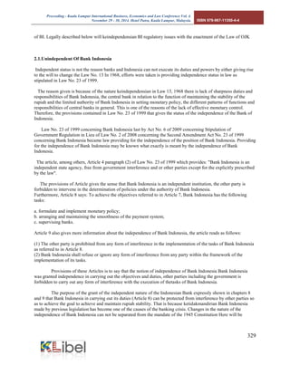 Proceeding - Kuala Lumpur International Business, Economics and Law Conference Vol. 4. 
November 29 - 30, 2014. Hotel Putra, Kuala Lumpur, Malaysia. ISBN 978-967-11350-4-4 
329 
of BI. Legally described below will keindependensian BI regulatory issues with the enactment of the Law of OJK 
2.1.Unindependent Of Bank Indonesia 
Independent status is not the reason banks and Indonesia can not execute its duties and powers by either giving rise to the will to change the Law No. 13 In 1968, efforts were taken is providing independence status in law as stipulated in Law No. 23 of 1999. 
The reason given is because of the nature keindependensian in Law 13, 1968 there is lack of sharpness duties and responsibilities of Bank Indonesia, the central bank in relation to the function of maintaining the stability of the rupiah and the limited authority of Bank Indonesia in setting monetary policy, the different patterns of functions and responsibilities of central banks in general. This is one of the reasons of the lack of effective monetary control. Therefore, the provisions contained in Law No. 23 of 1999 that gives the status of the independence of the Bank of Indonesia. 
Law No. 23 of 1999 concerning Bank Indonesia last by Act No. 6 of 2009 concerning Stipulation of Government Regulation in Lieu of Law No. 2 of 2008 concerning the Second Amendment Act No. 23 of 1999 concerning Bank Indonesia became law providing for the independence of the position of Bank Indonesia. Providing for the independence of Bank Indonesia may be known what exactly is meant by the independence of Bank Indonesia. 
The article, among others, Article 4 paragraph (2) of Law No. 23 of 1999 which provides: "Bank Indonesia is an independent state agency, free from government interference and or other parties except for the explicitly prescribed by the law". 
The provisions of Article gives the sense that Bank Indonesia is an independent institution, the other party is forbidden to intervene in the determination of policies under the authority of Bank Indonesia. Furthermore, Article 8 says: To achieve the objectives referred to in Article 7, Bank Indonesia has the following tasks: 
a. formulate and implement monetary policy; b. arranging and maintaining the smoothness of the payment system; c. supervising banks. 
Article 9 also gives more information about the independence of Bank Indonesia, the article reads as follows: 
(1) The other party is prohibited from any form of interference in the implementation of the tasks of Bank Indonesia as referred to in Article 8. (2) Bank Indonesia shall refuse or ignore any form of interference from any party within the framework of the implementation of its tasks. 
Provisions of these Articles is to say that the notion of independence of Bank Indonesia Bank Indonesia was granted independence in carrying out the objectives and duties, other parties including the government is forbidden to carry out any form of interference with the execution of thetasks of Bank Indonesia. 
The purpose of the grant of the independent nature of the Indonesian Bank expressly shown in chapters 8 and 9 that Bank Indonesia in carrying out its duties (Article 8) can be protected from interference by other parties so as to achieve the goal to achieve and maintain rupiah stability. That is because ketidakmandirian Bank Indonesia made by previous legislation has become one of the causes of the banking crisis. Changes in the nature of the independence of Bank Indonesia can not be separated from the mandate of the 1945 Constitution Here will be  