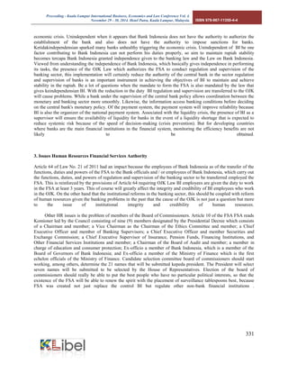 Proceeding - Kuala Lumpur International Business, Economics and Law Conference Vol. 4. 
November 29 - 30, 2014. Hotel Putra, Kuala Lumpur, Malaysia. ISBN 978-967-11350-4-4 
331 
economic crisis. Unindependent when it appears that Bank Indonesia does not have the authority to authorize the establishment of the bank and also does not have the authority to impose sanctions for banks. Ketidakindependensian sparked many banks unhealthy triggering the economic crisis. Unindependent of BI be one factor contributing to Bank Indonesia can not perform his duties properly, so aim to maintain rupiah stability becomes tercapa Bank Indonesia granted independence given to the banking law and the Law on Bank Indonesia. Viewed from understanding the independence of Bank Indonesia, which basically gives independence in performing its tasks, the presence of the OJK Law which authorizes the FSA to conduct regulation and supervision of the banking sector, this implementation will certainly reduce the authority of the central bank in the sector regulation and supervision of banks is an important instrument in achieving the objectives of BI to maintain and achieve stability in the rupiah. Be a lot of questions when the mandate to form the FSA is also mandated by the law that gives keindependensian BI. With the reduction in the duty BI regulation and supervision are transferred to the OJK will cause problems. While a bank under the supervision of the central bank policy allows coordination between the monetary and banking sector more smoothly. Likewise, the information access banking conditions before deciding on the central bank's monetary policy. Of the payment system, the payment system will improve reliability because BI is also the organizer of the national payment system. Associated with the liquidity crisis, the presence of BI as a supervisor will ensure the availability of liquidity for banks in the event of a liquidity shortage that is expected to reduce systemic risk because of the speed of decision-making (crisis prevention). But for developing countries where banks are the main financial institutions in the financial system, monitoring the efficiency benefits are not likely to be obtained. 
3. Issues Human Resources Financial Services Authority 
Article 64 of Law No. 21 of 2011 had an impact because the employees of Bank Indonesia as of the transfer of the functions, duties and powers of the FSA to the Bank officials and / or employees of Bank Indonesia, which carry out the functions, duties, and powers of regulation and supervision of the banking sector to be transferred employed the FSA. This is reinforced by the provisions of Article 64 requiring OJK Law BI employees are given the duty to work in the FSA at least 3 years. This of course will greatly affect the integrity and credibility of BI employees who work in the OJK. On the other hand that the institutional reforms in the banking sector, this should be coupled with reform of human resources given the banking problems in the past that the cause of the OJK is not just a question but more to the issue of institutional integrity and credibility of human resources. Other HR issues is the problem of members of the Board of Commissioners. Article 10 of the FSA FSA reads Komioner led by the Council consisting of nine (9) members designated by the Presidential Decree which consists of a Chairman and member; a Vice Chairman as the Chairman of the Ethics Committee and member; a Chief Executive Officer and member of Banking Supervisors; a Chief Executive Officer and member Securities and Exchange Commission; a Chief Executive Supervisor of Insurance, Pension Funds, Financing Institutions, and Other Financial Services Institutions and member; a Chairman of the Board of Audit and member; a member in charge of education and consumer protection; Ex-officio a member of Bank Indonesia, which is a member of the Board of Governors of Bank Indonesia; and Ex-officio a member of the Ministry of Finance which is the first echelon officials of the Ministry of Finance. Candidate selection committee board of commissioners should start working, among others, determine the 21 names that will be submitted kepeda president. The President will select seven names will be submitted to be selected by the House of Representatives. Election of the board of commissioners should really be able to put the best people who have no particular political interests, so that the existence of the FSA will be able to renew the spirit with the placement of surveillance tablespoons best, because FSA was created not just replace the control BI but regulate other non-bank financial institutions . 
 
