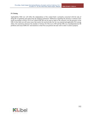 Proceeding - Kuala Lumpur International Business, Economics and Law Conference Vol. 4. 
November 29 - 30, 2014. Hotel Putra, Kuala Lumpur, Malaysia. ISBN 978-967-11350-4-4 
332 
IV.Closing Applicability OJK Law will affect the independence of the central bank is primarily concerned with the task of doing BI in regulating and supervising the banking institutions. Differences regarding the presence or absence FSA needs (according to article 34 of Law called LPJK BI) can be used as input to the concerns over the presence of the OJK. In fact there are still some issues that need to be resolved after the Act was enacted and applicable FSA among others, the consistency between the mandate of Article 34 of the Law of BI and the OJK Law, keindependensian BI problems and issues SDM.All need attention so that FSA can perform the task well in order to achieve purpose. 
 