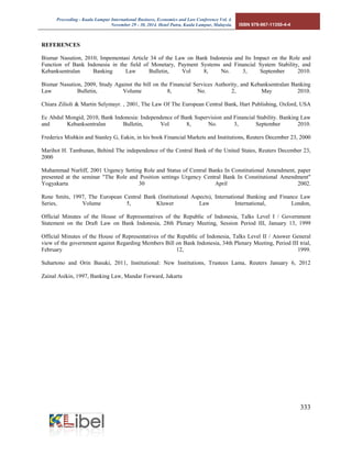 Proceeding - Kuala Lumpur International Business, Economics and Law Conference Vol. 4. 
November 29 - 30, 2014. Hotel Putra, Kuala Lumpur, Malaysia. ISBN 978-967-11350-4-4 
333 
REFERENCES Bismar Nasution, 2010, Impementasi Article 34 of the Law on Bank Indonesia and Its Impact on the Role and Function of Bank Indonesia in the field of Monetary, Payment Systems and Financial System Stability, and Kebanksentralan Banking Law Bulletin, Vol 8, No. 3, September 2010. Bismar Nasution, 2009, Study Against the bill on the Financial Services Authority, and Kebanksentralan Banking Law Bulletin, Volume 8, No. 2, May 2010. Chiara Zilioli & Martin Selymayr. , 2001, The Law Of The European Central Bank, Hart Publishing, Oxford, USA Ec Abdul Mongid, 2010, Bank Indonesia: Independence of Bank Supervision and Financial Stability. Banking Law and Kebanksentralan Bulletin, Vol 8, No. 3, September 2010. Frederics Mishkin and Stanley G, Eakin, in his book Financial Markets and Institutions, Reuters December 23, 2000 Marihot H. Tambunan, Behind The independence of the Central Bank of the United States, Reuters December 23, 2000 Muhammad Nurliff, 2001 Urgency Setting Role and Status of Central Banks In Constitutional Amendment, paper presented at the seminar "The Role and Position settings Urgency Central Bank In Constitutional Amendment" Yogyakarta 30 April 2002. Rene Smits, 1997, The European Central Bank (Institutional Aspects), International Banking and Finance Law Series, Volume 5, Kluwer Law International, London, Official Minutes of the House of Representatives of the Republic of Indonesia, Talks Level I / Government Statement on the Draft Law on Bank Indonesia, 28th Plenary Meeting, Session Period III, January 13, 1999 Official Minutes of the House of Representatives of the Republic of Indonesia, Talks Level II / Answer General view of the government against Regarding Members Bill on Bank Indonesia, 34th Plenary Meeting, Period III trial, February 12, 1999. Suhartono and Orin Basuki, 2011, Institutional: New Institutions, Trustees Lama, Reuters January 6, 2012 Zainal Asikin, 1997, Banking Law, Mandar Forward, Jakarta 
