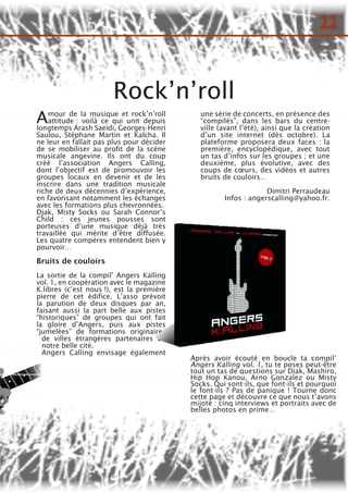 Rock’n’roll
Après avoir écouté en boucle ta compil’
Angers Kalling vol. 1, tu te poses peut-être
tout un tas de questions sur Djak, Mashiro,
Hip Hop Kanou, Arno Gonzalez ou Misty
Socks. Qui sont-ils, que font-ils et pourquoi
le font-ils ? Pas de panique ! Tourne donc
cette page et découvre ce que nous t’avons
mijoté : cinq interviews et portraits avec de
belles photos en prime…
Amour de la musique et rock’n’roll
attitude : voilà ce qui unit depuis
longtemps Arash Saeidi, Georges-Henri
Saulou, Stéphane Martin et Kalcha. Il
ne leur en fallait pas plus pour décider
de se mobiliser au profit de la scène
musicale angevine. Ils ont du coup
créé l’association Angers Calling,
dont l’objectif est de promouvoir les
groupes locaux en devenir et de les
inscrire dans une tradition musicale
riche de deux décennies d’expérience,
en favorisant notamment les échanges
avec les formations plus chevronnées.
Djak, Misty Socks ou Sarah Connor’s
Child : ces jeunes pousses sont
porteuses d’une musique déjà très
travaillée qui mérite d’être diffusée.
Les quatre compères entendent bien y
pourvoir…
Bruits de couloirs
La sortie de la compil’ Angers Kalling
vol. 1, en coopération avec le magazine
K.libres (c’est nous !), est la première
pierre de cet édifice. L’asso prévoit
la parution de deux disques par an,
faisant aussi la part belle aux pistes
“historiques” de groupes qui ont fait
la gloire d’Angers, puis aux pistes
“jumelées” de formations originaires
de villes étrangères partenaires de
notre belle cité.
Angers Calling envisage également
une série de concerts, en présence des
“compilés”, dans les bars du centre-
ville (avant l’été), ainsi que la création
d’un site internet (dès octobre). La
plateforme proposera deux faces : la
première, encyclopédique, avec tout
un tas d’infos sur les groupes ; et une
deuxième, plus évolutive, avec des
coups de cœurs, des vidéos et autres
bruits de couloirs…
Dimitri Perraudeau
Infos : angerscalling@yahoo.fr.
11
 