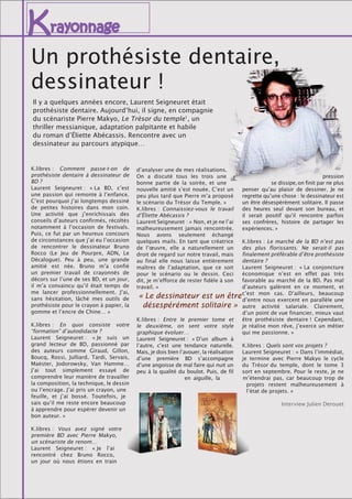 Krayonnage
Il y a quelques années encore, Laurent Seigneuret était
prothésiste dentaire. Aujourd’hui, il signe, en compagnie
du scénariste Pierre Makyo, Le Trésor du temple1
, un
thriller messianique, adaptation palpitante et habile
du roman d’Éliette Abécassis. Rencontre avec un
dessinateur au parcours atypique…
K.libres : Comment passe-t-on de
prothésiste dentaire à dessinateur de
BD ?
Laurent Seigneuret : « La BD, c’est
une passion qui remonte à l’enfance.
C’est pourquoi j’ai longtemps dessiné
de petites histoires dans mon coin.
Une activité que j’enrichissais des
conseils d’auteurs confirmés, récoltés
notamment à l’occasion de festivals.
Puis, ce fut par un heureux concours
de circonstances que j’ai eu l’occasion
de rencontrer le dessinateur Bruno
Rocco (Le Jeu de Pourpre, ADN, Le
Décalogue). Peu à peu, une grande
amitié est née. Bruno m’a confié
un premier travail de crayonnés de
décors sur l’une de ses BD, et un jour,
il m’a convaincu qu’il était temps de
me lancer professionnellement. J’ai,
sans hésitation, lâché mes outils de
prothésiste pour le crayon à papier, la
gomme et l’encre de Chine… »
K.libres : En quoi consiste votre
“formation” d’autodidacte ?
Laurent Seigneuret : « Je suis un
grand lecteur de BD, passionné par
des auteurs comme Giraud, Gillon,
Boucq, Rossi, Julliard, Tardi, Servais,
Maëster, Jodorowsky, Van Hamme…
J’ai tout simplement essayé de
comprendre leur manière de travailler
la composition, la technique, le dessin
ou l’encrage. J’ai pris un crayon, une
feuille, et j’ai bossé. Toutefois, je
sais qu’il me reste encore beaucoup
à apprendre pour espérer devenir un
bon auteur. »
K.libres : Vous avez signé votre
première BD avec Pierre Makyo,
un scénariste de renom…
Laurent Seigneuret : « Je l’ai
rencontré chez Bruno Rocco,
un jour où nous étions en train
d’analyser une de mes réalisations.
On a discuté tous les trois une
bonne partie de la soirée, et une
nouvelle amitié s’est nouée. C’est un
peu plus tard que Pierre m’a proposé
le scénario du Trésor du Temple. »
K.libres : Connaissiez-vous le travail
d’Éliette Abécassis ?
Laurent Seigneuret : « Non, et je ne l’ai
malheureusement jamais rencontrée.
Nous avons seulement échangé
quelques mails. En tant que créatrice
de l’œuvre, elle a naturellement un
droit de regard sur notre travail, mais
au final elle nous laisse entièrement
maîtres de l’adaptation, que ce soit
pour le scénario ou le dessin. Ceci
dit, je m’efforce de rester fidèle à son
travail. »
K.libres : Entre le premier tome et
le deuxième, on sent votre style
graphique évoluer…
Laurent Seigneuret : « D’un album à
l’autre, c’est une tendance naturelle.
Mais, je dois bien l’avouer, la réalisation
d’une première BD s’accompagne
d’une angoisse de mal faire qui nuit un
peu à la qualité du boulot. Puis, de fil
en aiguille, la
pression
se dissipe,on finit par ne plus
penser qu’au plaisir de dessiner. Je ne
regrette qu’une chose : le dessinateur est
un être désespérément solitaire. Il passe
des heures seul devant son bureau, et
il serait positif qu’il rencontre parfois
ses confrères, histoire de partager les
expériences. »
K.libres : Le marché de la BD n’est pas
des plus florissants. Ne serait-il pas
finalement préférable d’être prothésiste
dentaire ?
Laurent Seigneuret : « La conjoncture
économique n’est en effet pas très
favorable au marché de la BD. Pas mal
d’auteurs galèrent en ce moment, et
c’est mon cas. D’ailleurs, beaucoup
d’entre nous exercent en parallèle une
autre activité salariale. Clairement,
d’un point de vue financier, mieux vaut
être prothésiste dentaire ! Cependant,
je réalise mon rêve, j’exerce un métier
qui me passionne. »
K.libres : Quels sont vos projets ? 
Laurent Seigneuret : « Dans l’immédiat,
je termine avec Pierre Makyo le cycle
du Trésor du temple, dont le tome 3
sort en septembre. Pour le reste, je ne
m’étendrai pas, car beaucoup trop de
projets restent malheureusement à
l’état de projets. »
Interview Julien Derouet
« Le dessinateur est un être
désespérément solitaire »
Un prothésiste dentaire,
dessinateur !
 