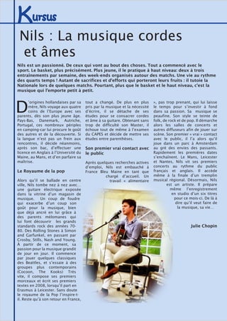 Kursus
D
’origines hollandaises par sa
mère, Nils voyage aux quatre
coins de l’Europe avec ses
parents, dès son plus jeune âge.
Pays-Bas, Danemark, Autriche,
Portugal, ces nombreux périples
en camping-car lui procure le goût
des autres et de la découverte. Si
la langue n’est pas un frein aux
rencontres, il décide néanmoins,
après son bac, d’effectuer une
licence en Anglais à l’Université du
Maine, au Mans, et d’en parfaire sa
maîtrise.
Le Royaume de la pop
Alors qu’il se ballade en centre
ville, Nils tombe nez à nez avec…
une guitare électrique exposée
dans la vitrine d’un magasin de
musique. Un coup de foudre
qui exacerbe d’un coup son
goût pour la musique, bien
que déjà ancré en lui grâce à
des parents mélomanes qui
lui font découvrir les grands
standards rock des années 70-
80. Des Rolling Stones à Simon
and Garfunkel, en passant par
Crosby, Stills, Nash and Young.
À partir de ce moment, sa
passion pour la musique grandit
de jour en jour. Il commence
par jouer quelques classiques
des Beattles, et s’essaie à des
groupes plus contemporains
(Cocoon, The Kooks) Très
vite, il compose ses premiers
morceaux et écrit ses premiers
textes en 2008, lorsqu’il part en
Erasmus à Leicester. Sans doute
le royaume de la Pop l’inspire-t-
il. Reste qu’à son retour en France,
tout a changé. De plus en plus
pris par la musique et la nécessité
d’écrire, il se détache de ses
études pour se consacrer cordes
et âme à sa guitare. Obtenant sans
trop de difficulté son Master, il
échoue tout de même à l’examen
du CAPES et décide de mettre ses
études entre parenthèses.
Son premier vrai contact avec
le public
Après quelques recherches actives
d’emploi, Nils est embauché à
France Bleu Maine en tant que
chargé d’accueil. Un
travail « alimentaire
», pas trop prenant, qui lui laisse
le temps pour s’investir à fond
dans sa passion. Sa musique se
peaufine. Son style se teinte de
folk, de rock et de pop. Il démarche
alors les salles de concerts et
autres diffuseurs afin de jouer sur
scène. Son premier « vrai » contact
avec le public, il l’a alors qu’il
joue dans un parc à Amsterdam
au gré des envies des passants.
Rapidement les premières dates
s’enchaînent. Le Mans, Leicester
et Nantes, Nils vit ses premiers
concerts au rythme du public
français et anglais. Il accède
même à la finale d’un tremplin
musical régional. Désormais, Nils
est un artiste. Il prépare
même l’enregistrement
en studio d’un six titres
pour ce mois-ci. De là à
dire qu’il veut faire de
la musique, sa vie…
Julie Chopin
Nils : La musique cordes
et âmes
Nils est un passionné. De ceux qui vont au bout des choses. Tout a commencé avec le
sport. Le basket, plus précisément. Plus jeune, il le pratique à haut niveau: deux à trois
entraînements par semaine, des week-ends organisés autour des matchs. Une vie au rythme
des quarts temps ! Autant de sacrifices et d’efforts qui porteront leurs fruits : il tutoie la
Nationale lors de quelques matchs. Pourtant, plus que le basket et le haut niveau, c’est la
musique qui l’emporte petit à petit.
 