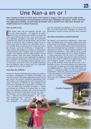 15
Nan se met à nue
E
lle baille, Nan. Elle est fatiguée, dit-elle. «J’ai
eu une dure journée.» On aperçoit de petits
cernes sous ses beaux yeux bridés. Le visage de
cette jeune femme de 27 ans, reste lisse, frais, un
brin malicieux. Installée à une table de l’Université
Catholique de l’Ouest, là où elle étudie, Nan se tient
droite et souriante. Elle a quitté le Nord Est de la
Chine pour venir en France, en septembre 2010. «
J’ai travaillé dans un restaurant et j’ai pris des cours
de français, avant de m’inscrire à l’Université ».
Cette année, elle prépare un master en Information
Communication dans l’espace local et territorial, à
Angers. Une matière qu’elle a déjà étudiée, durant
quatre années, dans son pays. Passionnée par la
France, elle est venue ici pour apprendre la langue et
pour rejoindre son petit ami. Ce qu’elle aime ici, c’est
lire la presse, « les journaux français portent sur la
vie des gens, alors qu’en Chine, ils parlent beaucoup
plus de politique. Moi je trouve que c’est important
de parler de la vie, de la société ».
Une Nan-née difficile !
Pendantl’entretien,ellesedévoileetretournecertaines
questions, témoignant sa volonté d’échanger. Les
sourcils froncés, elle laisse apparaître la peur de ne
pas réussir son master. Comment appréhende-t-elle
ses études ? « J’ai beaucoup de mal à comprendre le
cours. En Chine, on doit lire le sujet d’étude avant
qu’il ne soit détaillé par le professeur. En France, on
a pas les outils pour travailler en amont ». Assise
sur le bout de sa chaise, la chinoise Nan, se crispe
dans son manteau à carreaux. Elle s’exprime avec les
mains et cherche de l’aide pour trouver ses mots. «
En revanche, ici les professeurs français sont très …
très… ». Elle sort son petit ordinateur de poche
pour traduire le mot : « Ah oui !
Très accessibles ! Ils sont près
des étudiants, et n’hésitent
pas, par exemple, à se déplacer si l’on ne comprend
pas. C’est plus facile pour échanger. En Chine mes
professeurs restent souvent derrière leurs bureaux
».
Une Nan-amorphose professionnelle
Par hasard, on la découvre chanteuse. « Dans mon
pays, j’ai chanté dans une grande surface pour faire
la promotion d’un produit. » Pratique peu courante en
France. « On a aussi demandé à mon groupe de venir
faire de la musique pour un mariage ». Lorsqu’on lui
demande ses séries et films français préférés, elle
répond sans hésitation : «Plus belle la vie et Le petit
Nicolas.». Symbole pour elle de la culture française.
« J’aime beaucoup l’art de vivre à la française ».
Quand elle a le temps, Nan part à la découverte de la
France «J’ai visité le château et le Musée des Beaux
Arts d’Angers, Saumur, la Tour Eiffel à Paris, … ».
Et ce qu’elle aimerait visiter par-dessus tout, c’est «
Bordeaux et Nice ! J’ai vu des photos et je trouve que
c’est très joli ! Je voudrais voir l’océan Atlantique et la
mer Méditerranée ! ». Alors que fera-t-elle après son
master ? « J’aimerais étudier la cuisine et apprendre
notamment à faire des pâtisseries françaises
». Nan veut dévorer la vie à pleine dents. Sa
cerise sur le gâteau : un retour en
Chine avec ses diplômes français
en poche !
Camille Angoujard
Une Nan-a en or !
Nan a quitté la Chine en 2010, pour venir étudier à Angers. Elle s’est inscrite cette année
en master Information Communication à l’Université Catholique de l’Ouest (UCO). Derrière
son apparente timidité, ce petit bout de femme sait ce qu’elle veut ! Elle nous dévoile ses
impressions sur la culture française.
 