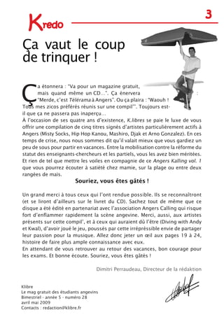 Ç
a étonnera : “Va pour un magazine gratuit,
mais quand même un CD…”. Ça énervera :
“Merde, c’est Télérama à Angers”. Ou ça plaira : “Waouh !
Tous mes zicos préférés réunis sur une compil’”. Toujours est-
il que ça ne passera pas inaperçu…
À l’occasion de ses quatre ans d’existence, K.libres se paie le luxe de vous
offrir une compilation de cinq titres signés d’artistes particulièrement actifs à
Angers (Misty Socks, Hip Hop Kanou, Mashiro, Djak et Arno Gonzalez). En ces
temps de crise, nous nous sommes dit qu’il valait mieux que vous gardiez un
peu de sous pour partir en vacances. Entre la mobilisation contre la réforme du
statut des enseignants-chercheurs et les partiels, vous les avez bien méritées.
Et rien de tel que mettre les voiles en compagnie de ce Angers Kalling vol. 1
que vous pourrez écouter à satiété chez mamie, sur la plage ou entre deux
rangées de maïs.
Souriez, vous êtes gâtés !
Un grand merci à tous ceux qui l’ont rendue possible. Ils se reconnaîtront
(et se liront d’ailleurs sur le livret du CD). Sachez tout de même que ce
disque a été édité en partenariat avec l’association Angers Calling qui risque
fort d’enflammer rapidement la scène angevine. Merci, aussi, aux artistes
présents sur cette compil’, et à ceux qui auraient dû l’être (Diving with Andy
et Kwal), d’avoir joué le jeu, poussés par cette irrépréssible envie de partager
leur passion pour la musique. Allez donc jeter un œil aux pages 19 à 24,
histoire de faire plus ample connaissance avec eux.
En attendant de vous retrouver au retour des vacances, bon courage pour
les exams. Et bonne écoute. Souriez, vous êtes gâtés !
Dimitri Perraudeau, Directeur de la rédaktion
Kredo
3
Ça vaut le coup
de trinquer !
Klibre
Le mag gratuit des étudiants angevins
Bimestriel - année 5 - numéro 28
avril mai 2009
Contacts : redaction@klibre.fr
 