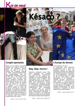 Congés-spectacles
Allez, on se remet une petite
couche de culture avant de
partir en vacances. Jetons
donc un œil à la fin de
saison de l’Espace culturel
(4 allée François-Mitterrand),
en commençant par les
Zygomatiks (théâtre d’impro),
le 20 mai à 19 heures. On
enchaîne avec un Jazz club
mené tambour battant par
David Doruzka trio, le 27 mai
à 21 heures. Tiens, les Zygos
sont de retour le 16 juin à
19 heures ! Le lendemain
à 20h30, c’est au tour de
Cinémas d’Afrique d’investir
la place. Et avant de prendre
quelques congés bien mérités,
la fine équipe vous propose un
dernier Jazz club, le 19 juin à
21 heures, avec Yves Robert,
tromboniste de renom.
Infos : 02 41 96 22 96.
L’Europe de demain
c’est avant le 31 mai
À l’occasion des élections
européennes du 7 juin, un
concours ouvert à tous les
étudiants français est organisé
en partenariat avec le ministère
de l’Enseignement supérieur
et de la Recherche. Il s’agit
de fournir une analyse écrite
répondant à la question :
“Quelle Europe souhaites-tu
pour 2030 ?”. Inscrivez-vous
et envoyez vos copies avant le
31 mai sur le www.excellence-
universitaire.fr. À gagner : un
voyage linguistique de deux
semaines à Londres et deux
week-ends à Amsterdam.
Infos : www.solucrisis.fr.
Baip, Baip, hourra !
Souvent critiquée pour être
trop éloignée du monde
de l’entreprise, l’Université
s’adapte. La loi relative aux
Libertés et responsabilités des
universités leur a défini une
nouvelle mission en la matière.
Elles sont désormais tenues
d’installer des Bureaux d’aide
à l’insertion professionnelle.
L’université d’Angers n’est bien
évidemment pas exemptée
et lancera dès la rentrée
prochaine son propre Baip. Il
aura notamment vocation à
mettre en œuvre de nouvelles
actions portant sur la transition
formation-emploi des étudiants.
Infos : www.univ-angers.fr.
Koi de neuf
Késaco ?
 