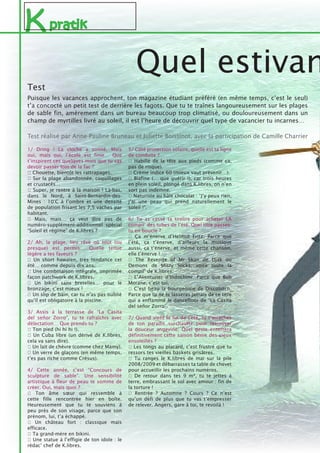 Kpratik
1/ Dring ! La cloche a sonné. Mais
oui, mais oui, l’école est finie… Que
t’inspirent ces quelques mois que tu vas
devoir passer loin de la fac ?
♠ Chouette, bientôt les rattrapages.
♣ Sur la plage abandonnée, coquillages
et crustacés…
♥ Super, je rentre à la maison ! Là-bas,
dans le Nord, à Saint-Bernardin-des-
Mines : 10°C à l’ombre et une densité
de population frisant les 7,5 vaches par
habitant.
♦ Mais, mais… ça veut dire pas de
numéro-supplément-additionnel spécial
“Soleil et régime” de K.libres ?
2/ Ah, la plage, lieu rêvé où tout (ou
presque) est permis… Quelle tenue
légère a tes faveurs ?
♥ Un short hawaïen, très tendance cet
été… comme depuis dix ans.
♦ Une combinaison intégrale, imprimée
façon patchwork de K.libres.
♣ Un bikini sans bretelles… pour le
bronzage, c’est mieux !
♠ Un slip de bain, car tu n’as pas oublié
qu’il est obligatoire à la piscine.
3/ Assis à la terrasse de “La Casita
del señor Zorro”, tu te rafraîchis avec
délectation… Que prends-tu ?
♣ Ton pied (hi hi hi !).
♦ Un Cuba libre (un dérivé de K.libres,
cela va sans dire).
♠ Un lait de chèvre (comme chez Mamy).
♥ Un verre de glaçons (en même temps,
t’es pas riche comme Crésus).
4/ Cette année, c’est “Concours de
sculpture de sable”. Une sensibilité
artistique à fleur de peau te somme de
créer. Oui, mais quoi ?
♣ Ton âme sœur qui ressemble à
cette fille rencontrée hier en boîte.
Heureusement que tu te souviens à
peu près de son visage, parce que son
prénom, lui, t’a échappé.
♥ Un château fort : classique mais
efficace.
♠ Ta grand-mère en bikini.
♦ Une statue à l’effigie de ton idole : le
rédac’ chef de K.libres.
Quel estivan
5/ Côté protection solaire, quelle est ta ligne
de conduite ?
♠ Habillé de la tête aux pieds (comme ça,
pas de risque).
♥ Crème indice 60 (mieux vaut prévenir…).
♦ Biafine (… que guérir !), car trois heures
en plein soleil, plongé dans K.libres, on n’en
sort pas indemne.
♣ Naturiste au hâle chocolat : “J’y peux rien,
j’ai une peau qui prend naturellement le
soleil !”.
6/ Tu as cassé ta tirelire pour acheter LA
compil’ des tubes de l’été. Quel titre passes-
tu en boucle ?
♠ Ça m’énerve d’Helmut Fritz. Parce que
l’été, ça t’énerve, d’ailleurs la musique
aussi, ça t’énerve, et même cette chanson,
elle t’énerve !
♦ The Revenge of Mr Skan de Djak ou
Demons de Misty Socks, voire toute la
compil’ de K.libres.
♥ L’Aventurier d’Indochine. Parce que Bob
Morane, c’est toi.
♣ C’est beau la bourgeoisie de Discobitch.
Parce que tu ne te lasseras jamais de ce titre
qui a enflammé le dancefloor de “La Casita
del señor Zorro”.
7/ Quand vient la fin de l’été, tu t’arraches
de ton paradis surchauffé pour retrouver
la douceur angevine. Quel geste enterrera
définitivement cette saison bénie des cieux
ensoleillés ?
♣ Les tongs au placard, c’est frustré que tu
ressors tes vieilles baskets grisâtres.
♦ Tu ranges le K.libres de mai sur la pile
2008/2009 et débarrasses ta table de chevet
pour accueillir les prochains numéros.
♠ De retour dans tes 9 m², tu te jettes à
terre, embrassant le sol avec amour : fin de
la torture !
♥ Rentrée ? Automne ? Cours ? Ce n’est
qu’un défi de plus que tu vas t’empresser
de relever. Angers, gare à toi, te revoilà !
Puisque les vacances approchent, ton magazine étudiant préféré (en même temps, c’est le seul)
t’a concocté un petit test de derrière les fagots. Que tu te traînes langoureusement sur les plages
de sable fin, amèrement dans un bureau beaucoup trop climatisé, ou douloureusement dans un
champ de myrtilles livré au soleil, il est l’heure de découvrir quel type de vacancier tu incarnes…
Test réalisé par Anne-Pauline Bruneau et Juliette Boissinot, avec la participation de Camille Charrier
Test
 